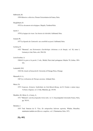 Halbwachs, M.
1950 Mémoires collectives, Presses Universitaires de France, Paris.
Huyghebaert, H.
1972 Les documents nécrologiques, Brepols, Turnhout-Paris.
Jacob, F.
1970 La logique du vivant. Une histoire de rhérédité, Gallimard, Paris.
Joutard, Ph.
1977 La légende des Camisards: une sensibilité au passé, Gallimard, Paris.
Leclercq, H.
1933 "Memoria", em Dictionnaire d'archéologie chrétienne et de liturgie, vol. XI, tomo I,
Letouzey et Ané, Paris, cols. 296-324.
Leroi-Gourhan, A.
1964-65 Le geste et la parole, 2 vols., Michel, Paris (trad. portuguesa: Edições 70, Lisboa, 1981-
83).
Luckenbill, D.D.
1924 The Annals of Sennacherib, University of Chicago Press, Chicago.
Mansuelli, G. A.
1967 Les civilisations de l'Europe ancienne, Arthaud, Paris.
Meier, Ch.
1975 Vergessen, Erinnern, Gedöchtmis im Gott-Mensch-Bezug, em H. Fromm e outras (org.),
Verbum et Signum, vol. I, Fink, München, pp. 193-94.
Meudlers, M.; Brion, S.; e Lieury, A.
1971 "Mémoire", em Encyclopaedia Univer.mlis, vol. X, Encyclopaedia Universalis France, Paris,
pp. 785-91.
Michelet, J.
1835 Trad. francesa de G. Vico, De antiquissbna Italorum sapientia, Whalen, Bruxelles;
atualmente também em OEuvres complètes, vol. I, Flammarion, Paris, 1971.
[Pg. 482]
 
