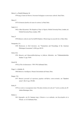 Morin, E., e Piattelli Palmarini, M.
1974 (org.) L'unité de l'honvne. Invariants biologiques et universaux culturels, Seuil, Paris.
Muret, P.
1675 Cérémonies funèbres de toutes les nations, Le Petit, Paris.
Nadel, S. F.
1942 A Black Byzantium. The Kingdom of Nupe in Nigeria, Oxford University Press, London; ed.
Oxford University Press, London, 1969.
Nora, P.
1978 Mémoire collective em J Le Goff R Chartier e J Revel (org ) La nouvelle hiss vé Retz, Paris.
Notopoulos, J.A.
1938 Mnemosyne in Oral Literature, em "Transactions and Proceedings of the American
Philological Association", LXIX, pp. 465-93.
Oexle, O.G.
1976 Memoria and Memorialüberlieferung in früheren Mittelalter, em "Frühmittelalterliche
Studien", X, pp. 70-95.
Ozouf, M.
1976 La Fête révolutionnaire: 1789-1799, Gallimard, Paris.
Piaget, J., e Inhelder, B.
1968 Mémoire et intelligence, Presses Universitaires de France, Paris.
Ranger, T.O.
1977 Memorie personali ed esperienza popolare nell'Africa centro-orientale, em "Quaderni
storici", XII, 35, pp. 359-402.
Riché, P.
1979 Les écoles et renseignement dans l'Occident chrétien de la fin du Ve
siècle au milieu du Xle
,
Aubier-Montaigne, Paris.
Robert, L.
1961 Epigraphie, em Ch. Samaran (org.), L'histoire et ses méthodes, em Encyclopédie de la
Pléiade, vol. XI, Gallimard, Paris.
 