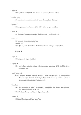 Sanson, R.
1976 Le 14 juillet (1789-1975). Fête et conscience nationale, Flammarion, Paris.
Schonen, S. de
1974 La mémoire: connaissance active du passé, Mounton, Paris – La Haye.
Svenbro, J.
1976 La parole et le marbre. Aux origines de la poétique grecque (tese), Lund.
Triulzi, A.
1977 Storia dell'Africa e fonti orali, em "Quaderni sctorici", XII, 35, pp. 470-80.
Tulard, J.
1971 Le mythe de Napoléon, Colin, Paris.
Vernant, J.-P.
1965 Mythe et pensée chez les Grecs. Études de psychologie historique, Maspero, Paris.
[Pg. 483]
Veyne, P.
1973 Le pain et le cirque, Seuil, Paris.
Voyelle, M.
1974 (org.) Mourir autrefois, Attitudes collectives devant la mort aux XVIIe et XVIIIe siècles,
Gallimard, Paris.
Ward-Perkins, J.B.
(1965) Memoria. Martyr's Tomb and Martyr's Church, em Akten des VII. Internacionalen
Kongresses für christliche Archäologie, Trier, 5.-11. September, Pontificio Istituto di
archeologia cristiana, Città del Vaticano, 1969.
Yates, F.A.
1955 The Ciceronian art of memory, em Medioevo e Rinascimento. Studi in onore & Bruno Nardi,
vol. II, Sarìsoni, Firenze, pp. 871-99.
1966 The Art of Memory, Routledge and Kegan Paul, London.
Zumthor, P.
1972 Essai de poétique médiévale, Seuil, Paris.
 