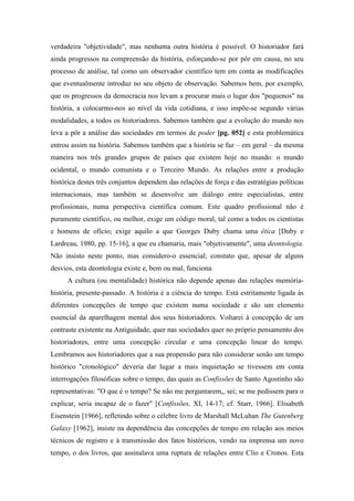 verdadeira "objetividade", mas nenhuma outra história é possível. O historiador fará
ainda progressos na compreensão da história, esforçando-se por pôr em causa, no seu
processo de análise, tal como um observador científico tem em conta as modificações
que eventualmente introduz no seu objeto de observação. Sabemos bem, por exemplo,
que os progressos da democracia nos levam a procurar mais o lugar dos "pequenos" na
história, a colocarmo-nos ao nível da vida cotidiana, e isso impõe-se segundo várias
modalidades, a todos os historiadores. Sabemos também que a evolução do mundo nos
leva a pôr a análise das sociedades em termos de poder [pg. 052] e esta problemática
entrou assim na história. Sabemos também que a história se faz – em geral – da mesma
maneira nos três grandes grupos de países que existem hoje no mundo: o mundo
ocidental, o mundo comunista e o Terceiro Mundo. As relações entre a produção
histórica destes três conjuntos dependem das relações de força e das estratégias políticas
internacionais, mas também se desenvolve um diálogo entre especialistas, entre
profissionais, numa perspectiva científica comum. Este quadro profissional não é
puramente científico, ou melhor, exige um código moral, tal como a todos os cientistas
e homens de ofício; exige aquilo a que Georges Duby chama uma ética [Duby e
Lardreau, 1980, pp. 15-16], a que eu chamaria, mais "objetivamente", uma deontologia.
Não insisto neste ponto, mas considero-o essencial; constato que, apesar de alguns
desvios, esta deontologia existe e, bem ou mal, funciona.
A cultura (ou mentalidade) histórica não depende apenas das relações memória-
história, presente-passado. A história é a ciência do tempo. Está estritamente ligada às
diferentes concepções de tempo que existem numa sociedade e são um elemento
essencial da aparelhagem mental dos seus historiadores. Voltarei à concepção de um
contraste existente na Antiguidade, quer nas sociedades quer no próprio pensamento dos
historiadores, entre uma concepção circular e uma concepção linear do tempo.
Lembramos aos historiadores que a sua propensão para não considerar senão um tempo
histórico "cronológico" deveria dar lugar a mais inquietação se tivessem em conta
interrogações filosóficas sobre o tempo, das quais as Confissões de Santo Agostinho são
representativas: "O que é o tempo? Se não me perguntarem,, sei; se me pedissem para o
explicar, seria incapaz de o fazer" [Confissões, XI, 14-17; cf. Starr, 1966]. Elisabeth
Eisenstein [1966], refletindo sobre o célebre livro de Marshall McLuhan The Gutenberg
Galaxy [1962], insiste na dependência das concepções de tempo em relação aos meios
técnicos de registro e à transmissão dos fatos históricos, vendo na imprensa um novo
tempo, o dos livros, que assinalava uma ruptura de relações entre Clio e Cronos. Esta
 