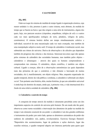 CALENDÁRIO
[Pg. 485]
Falar-se-á aqui do sistema de medida do tempo ligado à organização cósmica, cuja
menor unidade é o dia; poremos à parte o outro sistema, mais abstrato, de medida do
tempo que se baseia na hora e que deu origem a uma série de instrumentos, alguns dos
quais, hoje, nos parecem arcaicos (clepsidras, ampulhetas, relógios de sol) e a outros
cada vez mais aperfeiçoados (relógios de torre, pêndulos, relógios de pulso,
cronômetros). O sistema horário define um tempo simultaneamente coletivo e
individual, suscetível de uma mecanização cada vez mais avançada, mas também de
uma manipulação subjetiva muito sutil. O tempo do calendário é totalmente social, mas
submetido aos ritmos do universo. Deriva de observações e de cálculos que dependem
também do progresso das ciências e das técnicas. Interessar-nos-emos aqui não apenas
pelos sistemas de calendário das sociedades humanas, mas também pelos objetos –
calendários e almanaques – através dos quais os homens compreenderam e
compreendem tais sistemas. O calendário, objeto científico, é também um objeto
cultural. Ligado a crenças, além de a observações astronômicas (as quais dependem
mais das primeiras do que o contrário), e não obstante a laicização de muitas
sociedades, ele é, manifestamente, um objeto religioso. Mas, enquanto organizador do
quadro temporal, diretor da vida pública e cotidiana, o calendário é sobretudo um objeto
social. Tem portanto uma história, aliás, muitas histórias, já que um calendário universal
é ainda hoje do domínio da utopia, ainda que, à primeira vista, a vida internacional dê a
ilusão de uma relativa unidade de calendário. [Pg. 486]
1. Calendário e controle do tempo
A conquista do tempo através da medida é claramente percebida como um dos
importantes aspectos do controle do universo pelo homem. De um modo não tão geral,
observa-se como numa sociedade a intervenção dos detentores do poder na medida do
tempo é um elemento essencial do seu poder: o calendário é um dos grandes emblemas
e instrumentos do poder; por outro lado, apenas os detentores carismáticos do poder são
senhores do calendário: reis, padres, revolucionários. Escreveu Georges Dumézil:
"Depositário dos acontecimentos, lugar de potências e ações duráveis, lugar das
ocasiões místicas, o quadro temporal adquire um interesse particular para quem quer
 