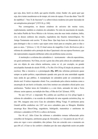 que seja, deus, herói ou chefe, que queira triunfar, reinar, fundar: ele, quem quer que
seja, deve tentar assenhorear-se do tempo, tal como do espaço. O uso das datas "Ano III
da república", "Ano X do fascismo" é a sobrevivência moderna (em parte laicizada) de
um antiqüíssimo princípio" [1935-36, p. 240].
Nas cosmogonias, os deuses criadores do universo são muitas vezes,
explicitamente, também os criadores do calendário. No mito do nascimento do mundo,
dos índios Pueblo do Novo México e do Arizona, uma das suas irmãs criadoras, latiku,
cria os deuses senhores das estações, reguladoras das funções meteorológicas. No
Antigo Testamento está escrito: "E disse Deus: Que haja luzes no firmamento do céu
para distinguir o dia e a noite e que sejam como sinais para as estações, para os dias e
para os anos..." [Gênese, I, 14]. O ritual asteca do magnífico Codex Borbonicus põe a
reforma do calendário sob a proteção do deus Cipactonal e da sua esposa Oxomoco, que
são representados enquanto deliberam sobre este problema numa caverna.
A instituição e a reforma dos calendários é – tecnicamente – obra de especialistas,
em geral astrônomos. Na China, era tal o gosto das elites pela ciência do calendário que
este era objeto de uma ciência autônoma, como se vê, por exemplo, na grande
enciclopédia ilustrada do século XVIII, o T'u-Shu Chi-Ch'êng (Coleção de pinturas e de
escritos). Mas a iniciativa e a promulgação [Pg. 487] das reformas pertencem quase
sempre ao poder político, especialmente quando este goza de uma autoridade sagrada
mais ainda do que pública. A manipulação do calendário pode ser considerada um
direito real. O mítico imperador chinês Yao, considerado pela ciência moderna como a
encarnação de um herói civilizador, teria feito instituir um calendário oficial pelos seus
astrônomos. "Senhor único do Calendário e, a este título, animador de toda a Terra
chinesa: assim aparece, na tradição dos Han, o Filho do Céu" [Granet, 1929].
No ano 110 a.C. o imperador Wu celebra um sacrifício ao Céu (fêng) ligado à
reforma do calendário, e na ocasião da celebração de uma segunda cerimônia fêng, no
ano 106, inaugura uma nova Casa do calendário (Ming T'ang). O astrônomo persa
Giamãl ad-Din estabelece em 1267 um novo calendário para os Mongóis. Khubilai
encarrega Kuo Shou-Ching, engenheiro, hidrógrafo, matemático e astrônomo de
reformar o calendário (1276-81) e cobre-o de honras.
Em 46 a.C. Júlio César faz reformar o calendário romano influenciado pelos
conselhos de Sosígenes, astrônomo grego de Alexandria, e a 1 de janeiro do ano 45 a.C.
entra em vigor o novo calendário, dito juliano. Este ato coincide com o momento em
que (46 a.C.) César se faz conferir a ditadura por dez anos adquirindo assim um poder
 