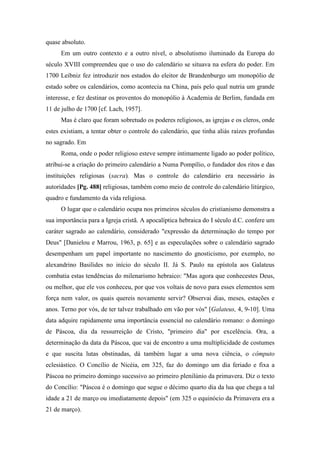 quase absoluto.
Em um outro contexto e a outro nível, o absolutismo iluminado da Europa do
século XVIII compreendeu que o uso do calendário se situava na esfera do poder. Em
1700 Leibniz fez introduzir nos estados do eleitor de Brandenburgo um monopólio de
estado sobre os calendários, como acontecia na China, país pelo qual nutria um grande
interesse, e fez destinar os proventos do monopólio à Academia de Berlim, fundada em
11 de julho de 1700 [cf. Lach, 1957].
Mas é claro que foram sobretudo os poderes religiosos, as igrejas e os cleros, onde
estes existiam, a tentar obter o controle do calendário, que tinha aliás raízes profundas
no sagrado. Em
Roma, onde o poder religioso esteve sempre intimamente ligado ao poder político,
atribui-se a criação do primeiro calendário a Numa Pompílio, o fundador dos ritos e das
instituições religiosas (sacra). Mas o controle do calendário era necessário às
autoridades [Pg. 488] religiosas, também como meio de controle do calendário litúrgico,
quadro e fundamento da vida religiosa.
O lugar que o calendário ocupa nos primeiros séculos do cristianismo demonstra a
sua importância para a Igreja cristã. A apocalíptica hebraica do I século d.C. confere um
caráter sagrado ao calendário, considerado "expressão da determinação do tempo por
Deus" [Danielou e Marrou, 1963, p. 65] e as especulações sobre o calendário sagrado
desempenham um papel importante no nascimento do gnosticismo, por exemplo, no
alexandrino Basilides no início do século II. Já S. Paulo na epístola aos Galateus
combatia estas tendências do milenarismo hebraico: "Mas agora que conhecestes Deus,
ou melhor, que ele vos conheceu, por que vos voltais de novo para esses elementos sem
força nem valor, os quais quereis novamente servir? Observai dias, meses, estações e
anos. Terno por vós, de ter talvez trabalhado em vão por vós" [Galateus, 4, 9-10]. Uma
data adquire rapidamente uma importância essencial no calendário romano: o domingo
de Páscoa, dia da ressurreição de Cristo, "primeiro dia" por excelência. Ora, a
determinação da data da Páscoa, que vai de encontro a uma multiplicidade de costumes
e que suscita lutas obstinadas, dá também lugar a uma nova ciência, o cômputo
eclesiástico. O Concílio de Nicéia, em 325, faz do domingo um dia feriado e fixa a
Páscoa no primeiro domingo sucessivo ao primeiro plenilúnio da primavera. Diz o texto
do Concílio: "Páscoa é o domingo que segue o décimo quarto dia da lua que chega a tal
idade a 21 de março ou imediatamente depois" (em 325 o equinócio da Primavera era a
21 de março).
 