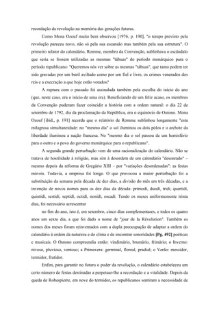 recordação da revolução na memória das gerações futuras.
Como Mona Ozouf muito bem observou [1976, p. 190], "o tempo previsto pela
revolução pareceu novo, não só pela sua escansão mas também pela sua estrutura". O
primeiro relator do calendário, Romme, membro da Convenção, sublinhava o escândalo
que seria se fossem utilizadas as mesmas "tábuas" do período monárquico para o
período republicano: "Queremos nós ver sobre as mesmas "tábuas", que tanto podem ter
sido gravadas por um buril aviltado como por um fiel e livre, os crimes venerados dos
reis e a execração a que hoje estão votados?
A ruptura com o passado foi assinalada também pela escolha do início do ano
(que, neste caso, era o início de uma era). Beneficiando de um feliz acaso, os membros
da Convenção puderam fazer coincidir a história com a ordem natural: o dia 22 de
setembro de 1792, dia da proclamação da República, era o equinócio de Outono. Mona
Ozouf [ibid., p. 191] recorda que o relatório de Romme sublinhou longamente "esta
milagrosa simultaneidade: no "mesmo dia" o sol iluminou os dois pólos e o archote da
liberdade iluminou a nação francesa. No "mesmo dia o sol passou de um hemisfério
para o outro e o povo do governo monárquico para o republicano".
A segunda grande perturbação vem de uma racionalização do calendário. Não se
tratava de hostilidade à religião, mas sim à desordem de um calendário "desonrado" –
mesmo depois da reforma de Gregário XIII – por "variações desordenadas": as festas
móveis. Todavia, a empresa foi longe. O que provocou a maior perturbação foi a
substituição da semana pela década de dez dias, a divisão do mês em três décadas, e a
invenção de novos nomes para os dez dias da década: primodí, duodí, tridí, quartidí,
quintidí, sestidí, septidí, octidí, nonidí, oscadí. Tendo os meses uniformemente trinta
dias, foi necessário acrescentar
no fim do ano, isto é, em setembro, cinco dias complementares, e todos os quatro
anos um sexto dia, a que foi dado o nome de "jour de Ia Révolution". Também os
nomes dos meses foram reinventados com a dupla preocupação de adaptar a ordem do
calendário à ordem da natureza e do clima e de encontrar sonoridades [Pg. 492] poéticas
e musicais. O Outono compreendia então: vindimário, brumário, frimário; o Inverno:
nivoso, pluvioso, ventoso; a Primavera: germinal, floreal, pradial; o Verão: messidor,
termidor, frutidor.
Enfim, para garantir no futuro o poder da revolução, o calendário estabeleceu um
certo número de festas destinadas a perpetuar-lhe a recordação e a vitalidade. Depois da
queda de Robespierre, em nove do termidor, os republicanos sentiram a necessidade de
 