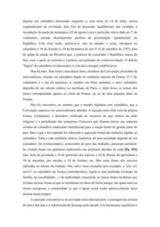 depurar um calendário demasiado sangrento e, sem tocar no 14 de julho, aurora
resplandecente da revolução, data fora de discussão, equilibraram, por exemplo, a
recordação da queda da monarquia (10 de agosto) com o particular relevo dado ao 1º do
vindimário, jornada absolutamente pacífica de proclamação "parlamentar" da
República. Com mais razão, querer-se-á, sem no entanto o ousar, introduzir no
calendário o 18 do frutidor (o 18 do brumário) do ano V (5 de setembro de 1797), data
do golpe de estado do Diretório que, a pretexto de consolidar a República, marca de
fato, com o apelo ao exército e à polícia, um princípio de contra-revolução. O defeito
"lógico" do calendário revolucionário é o de não conseguir estabilizar-se.
Mas há mais. Sem terem consciência disso, membros da Convenção, possuídos de
universalismo, criaram um calendário ligado às condições naturais da França. O 1º do
vindimário é o dia do equinócio d. outubro em Paris: portanto, o novo calendário
dependia de um cálculo relativo ao meridiano de Paris, e, além disso, os nomes dos
meses correspondiam apenas ao clima da França, ou ao de uma pequena parte da
Europa.
Não foi necessário, no entanto, que o mundo rejeitasse este calendário, que a
Convenção esperava ver universalmente adotado. A rejeição mais forte veio da própria
França. Certamente, a desordem verificada no exercício do que restava do culto
religioso e a perturbação dos numerosos Franceses que ficaram presos aos aspectos
cristãos do calendário tradicional contribuíram para a reação hostil de grande parte do
país. Mas o que o fez explodir foi sobretudo a supressão brutal das tradições ligadas ao
calendário. Toda a vida cotidiana, afetiva, fantástica, de uma sociedade depende do seu
calendário. Os revolucionários, conscientes do peso das tradições, pensaram satisfazê-
las criando festas em aparência tradicionais nas primeiras décadas de cada [Pg. 493]
mês: festa da juventude a 10 de germinal, dos esposos a 10 de floreal, da agricultura a
10 de messidor, dos anciãos a 10 de frutidor, etc. Mas estas festas não estavam
radicadas no húmus da tradição. Ora, salvo raras exceções (por exemplo, a "fête des
mères" no calendário da França contemporânea, ligada a uma profunda evolução da
família, da sensibilidade... e da publicidade comercial), as únicas festas modernas que
tiveram sucesso foram as que se instalaram em datas de festas antigas, das quais mais ou
menos asseguram a continuidade (o que a Igreja cristã soube admiravelmente fazer
durante muito tempo).
A oposição concentrou-se na novidade mais traumatizante: a passagem da semana
de sete a dez dias e a substituição do domingo pelo decadí. Um documento significativo
 