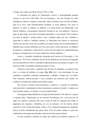 é citado, entre outros, por Mona Ozouf [ 1976, p. 188].
O comissário da polícia de Chateauroux escreve à municipalidade daquela
comuna no ano VII (1799-1899): "Só aos domingos e nos dias feriados do velho
calendário se observa o repouso: nestes dias, todas as oficinas, quer em locais fechados,
quer ao ar livre, estão hermeticamente fechadas; os locais públicos, tais como os
passeios, os cafés, os bilhares, as tabernas e os outros locais são freqüentados com
notável afluência, concentrações numerosas formam-se nas vias públicas e fazem-se
jogos de péla (jogos com bola de borracha) ignorando o vosso decreto. Pelo contrário,
nos dias de decadí o artesão fecha a loja e trabalha dentro de casa. Também o
negociante se dedica a trabalhos internos, os fabricantes têm abertas as numerosas
oficinas que não são visíveis da via pública; do mesmo modo, não são interrompidos os
trabalhos que se fazem sobretudo ao ar livre, tais como o cultivo das terras, os trabalhos
de pedreiro, a carpintaria, a fiação de lã e outros; há uma espécie de solidariedade para
proteger os transgressores à lei e para subtraí-los à minha vigilância..."
Assim, o calendário republicano instaurado pelo decreto da Convenção a 5 de
outubro de 1793 (14 do vindimário do ano II) foi abolido por um decreto de Napoleão
em 9 de dezembro de 1805 e o calendário tradicional entrou novamente em vigor a 1 de
janeiro de 1806. 0 calendário republicano durara 13 anos.
Voltar-se-á mais tarde, a propósito das divisões do calendário, às relações entre
este e os ritmos do trabalho, do tempo [Pg. 494] livre e das festividades. Os que
controlam o calendário controlam indiretamente o trabalho, o tempo livre e as festas.
Pelo momento, limitar-nos-emos a dois exemplos que permitem pôr melhor em
evidência a extensão das relações entre tempo e poder.
Nos diversos sistemas sócio-econômicos e políticos, o controle do calendário
toma mais fácil a manipulação de dois instrumentos essenciais do poder: o imposto, no
caso do poder estatal, e os tributos, no caso do poder feudal.
Uma pequena tábua babilônica do tempo de Hammurabi (1728-1686 a.C.) reporta
o seguinte edito: "Hammurabi, ao seu ministro Sin-Idinnam, diz: o ano está fora do
lugar. Faz registrar o próximo mês com o nome de ulãlu II" (segundo mês ulillu). O
pagamento dos impostos a Babilônia, em vez de terminar a 25 de tishritu, deverá
concluir-se a 25 de ulillu II [Courdec, 1946, p. 57]. A própria designação de 'calendário'
deriva do latim calendarium que queria dizer 'livro de contas', porque os juros dos
empréstimos eram pagos nas calendae, o primeiro dia dos meses romanos.
O outro exemplo é referente ao tempo dos senhores do Ocidente medieval: "O
 