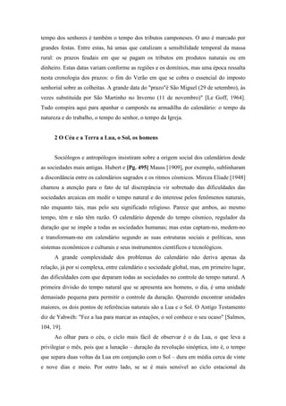 tempo dos senhores é também o tempo dos tributos camponeses. O ano é marcado por
grandes festas. Entre estas, há umas que catalizam a sensibilidade temporal da massa
rural: os prazos feudais em que se pagam os tributos em produtos naturais ou em
dinheiro. Estas datas variam conforme as regiões e os domínios, mas uma época ressalta
nesta cronologia dos prazos: o fim do Verão em que se cobra o essencial do imposto
senhorial sobre as colheitas. A grande data do "prazo"é São Miguel (29 de setembro), às
vezes substituída por São Martinho no Inverno (11 de novembro)" [Le Goff, 1964].
Tudo conspira aqui para apanhar o camponês na armadilha do calendário: o tempo da
natureza e do trabalho, o tempo do senhor, o tempo da Igreja.
2 O Céu e a Terra a Lua, o Sol, os homens
Sociólogos e antropólogos insistiram sobre a origem social dos calendários desde
as sociedades mais antigas. Hubert e [Pg. 495] Mauss [1909], por exemplo, sublinharam
a discordância entre os calendários sagrados e os ritmos cósmicos. Mircea Eliade [1948]
chamou a atenção para o fato de tal discrepância vir sobretudo das dificuldades das
sociedades arcaicas em medir o tempo natural e do interesse pelos fenômenos naturais,
não enquanto tais, mas pelo seu significado religioso. Parece que ambos, ao mesmo
tempo, têm e não têm razão. O calendário depende do tempo cósmico, regulador da
duração que se impõe a todas as sociedades humanas; mas estas captam-no, medem-no
e transformam-no em calendário segundo as suas estruturas sociais e políticas, seus
sistemas econômicos e culturais e seus instrumentos científicos e tecnológicos.
A grande complexidade dos problemas do calendário não deriva apenas da
relação, já por si complexa, entre calendário e sociedade global, mas, em primeiro lugar,
das dificuldades com que deparam todas as sociedades no controle do tempo natural. A
primeira divisão do tempo natural que se apresenta aos homens, o dia, é uma unidade
demasiado pequena para permitir o controle da duração. Querendo encontrar unidades
maiores, os dois pontos de referências naturais são a Lua e o Sol. O Antigo Testamento
diz de Yahwéh: "Fez a lua para marcar as estações, o sol conhece o seu ocaso" [Salmos,
104, 19].
Ao olhar para o céu, o ciclo mais fácil de observar é o da Lua, o que leva a
privilegiar o mês, pois que a lunação – duração da revolução sinóptica, isto é, o tempo
que separa duas voltas da Lua em conjunção com o Sol – dura em média cerca de vinte
e nove dias e meio. Por outro lado, se se é mais sensível ao ciclo estacional da
 