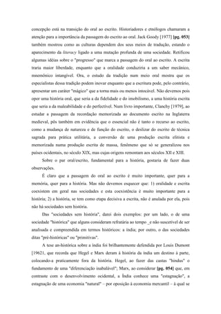 concepção está na transição do oral ao escrito. Historiadores e etnólogos chamaram a
atenção para a importância da passagem do escrito ao oral. Jack Goody [1977] [pg. 053]
também mostrou como as culturas dependem dos seus meios de tradução, estando o
aparecimento da literacy ligado a uma mutação profunda de uma sociedade. Retificou
algumas idéias sobre o "progresso" que marca a passagem do oral ao escrito. A escrita
traria maior liberdade, enquanto que a oralidade conduziria a um saber mecânico,
mnemônico intangível. Ora, o estudo da tradição num meio oral mostra que os
especialistas dessa tradição podem inovar enquanto que a escritura pode, pelo contrário,
apresentar um caráter "mágico" que a torna mais ou menos intocável. Não devemos pois
opor uma história oral, que seria a da fidelidade e do imobilismo, a uma história escrita
que seria a da maleabilidade e do perfectível. Num livro importante, Clanchy [1979], ao
estudar a passagem da recordação memorizada ao documento escrito na Inglaterra
medieval, pôs também em evidência que o essencial não é tanto o recurso ao escrito,
como a mudança de natureza e de função do escrito, o deslizar do escrito de técnica
sagrada para prática utilitária, a conversão de uma produção escrita elitista e
memorizada numa produção escrita de massa, fenômeno que só se generalizou nos
países ocidentais, no século XIX, mas cujas origens remontam aos séculos XII e XIII.
Sobre o par oral/escrito, fundamental para a história, gostaria de fazer duas
observações.
É claro que a passagem do oral ao escrito é muito importante, quer para a
memória, quer para a história. Mas não devemos esquecer que: 1) oralidade e escrita
coexistem em geral nas sociedades e esta coexistência é muito importante para a
história; 2) a história, se tem como etapa decisiva a escrita, não é anulada por ela, pois
não há sociedades sem história.
Das "sociedades sem história", darei dois exemplos: por um lado, o de uma
sociedade "histórica" que alguns consideram refratária ao tempo _e não suscetível de ser
analisada e compreendida em termos históricos: a índia; por outro, o das sociedades
ditas "pré-históricas" ou "primitivas".
A tese an-histórica sobre a índia foi brilhantemente defendida por Louis Dumont
[19621, que recorda que Hegel e Marx deram à história da índia um destino à parte,
colocando-a praticamente fora da história. Hegel, ao fazer das castas "hindus" o
fundamento de uma "diferenciação inabalável"; Marx, ao considerar [pg. 054] que, em
contraste com o desenvolvimento ocidental, a Índia conhece uma "estagnação", a
estagnação de uma economia "natural" – por oposição à economia mercantil – à qual se
 