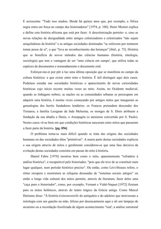 E acrescenta: "Tudo isso mudou. Desde há quinze anos que, por exemplo, a África
negra entra em força no campo dos historiadores" [1974, p. 106]. Henri Moniot explica
e define esta história africana que está por fazer. A descolonização permite- o, caso as
novas relações de desigualdade entre antigos colonizadores e colonizados "não sejam
aniquiladoras da história" e as antigas sociedades dominadas "se esforcem por tentarem
tomar posse de si", o que "leva ao reconhecimento das heranças" [ibid., p. 75]. História
que se beneficia de novos métodos das ciências humanas (história, etnologia,
sociologia) que tem a vantagem de ser "uma ciência em campo', que utiliza todas as
espécies de documentos e nomeadamente o documento oral.
Esforçar-me-ei por pôr à luz uma última oposição que se manifesta no campo da
cultura histórica: a que existe entre mito e história. É útil distinguir aqui dois casos.
Podemos estudar nas sociedades históricas o aparecimento de novas curiosidades
históricas cujo início recorre muitas vezes ao mito. Assim, no Ocidente medieval,
quando as linhagens nobres, as nações ou as comunidades urbanas se preocupam em
adquirir uma história, é muitas vezes começando por antigos mitos que inauguram as
genealogias dos heróis fundadores lendários: os Francos pretendem descender dos
Troianos, a família Lusignan da fada Melusina, os monges de S. Dinis atribuem a
fundação da sua abadia a Denis, o Areopagita (o ateniense convertido por S. Paulo).
Nestes casos vê-se bem em que condições históricas nasceram estes mitos que passaram
a fazer parte da história. [pg. 056]
O problema torna-se mais difícil quando se trata das origens das sociedades
humanas ou das sociedades ditas "primitivas". A maior parte destas sociedades explicou
a sua origem através de mitos e geralmente considerou-se que uma fase decisiva da
evolução destas sociedades consistia em passar do mito à história.
Daniel Fabre [1978] mostrou bem como o mito, aparentemente "refratário à
análise histórica", é recuperável pelo historiador, "pois que ele teve de se constituir num
lugar qualquer, num período histórico preciso". Ou então, como Lévi-Strauss refere, o
ritmo recupera e reestrutura as relíquias desusadas de "sistemas sociais antigos" ou
então a longa vida cultural dos mitos permite, através da literatura, fazer deles uma
"caça para o historiador", como, por exemplo, Vernant e Vidal-Naquet [1972] fizeram
para os mitos helênicos, através do teatro trágico da Grécia antiga. Como Marcel
Detienne disse: "À história événementielle do antiquário e do adeleiro que atravessam a
mitologia com um gancho na mão, felizes por desencantarem aqui e ali um lampejo de
arcaísmo ou a recordação fossilizada de algum acontecimento "real', a análise estrutural
 