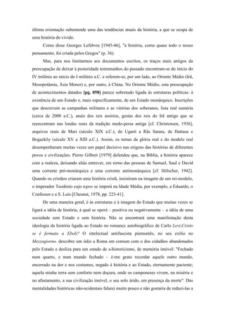 última orientação subentende uma das tendências atuais da história, a que se ocupa de
uma história do vivido.
Como disse Georges Lefebvre [1945-46], "a história, como quase todo o nosso
pensamento, foi criada pelos Gregos" (p. 36).
Mas, para nos limitarmos aos documentos escritos, os traços mais antigos da
preocupação de deixar à posteridade testemunhos do passado encontram-se do início do
IV milênio ao início do I milênio a.C. e referem-se, por um lado, ao Oriente Médio (Irã,
Mesopotâmia, Ásia Menor) e, por outro, à China. No Oriente Médio, esta preocupação
de acontecimentos datados [pg. 058] parece sobretudo ligada às estruturas políticas: à
existência de um Estado e, mais especificamente, de um Estado monárquico. Inscrições
que descrevem as campanhas militares e as vitórias dos soberanos, lista real suméria
(cerca de 2000 a.C.), anais dos reis assírios, gestas dos reis do Irã antigo que se
reencontram nas lendas reais da tradição medo-persa antiga [cf. Christensen, 1936],
arquivos reais de Mari (século XIX a.C.), de Ugarit a Rãs Sarara, de Hattusa e
Bogazkõy (século XV a XIII a.C.). Assim, os temas da glória real e do modelo real
desempenharam muitas vezes um papel decisivo nas origens das histórias de diferentes
povos e civilizações. Pierre Gilbert [1979] defendeu que, na Bíblia, a história aparece
com a realeza, deixando aliás entrever, em torno das pessoas de Samuel, Saul e David
uma corrente pró-monárquica e uma corrente antimonárquica [cf. Hölscher, 1942].
Quando os cristãos criaram uma história cristã, insistiram na imagem de um rei-modelo,
o imperador Teodósio cujo topos se imporá na Idade Média, por exemplo, a Eduardo, o
Confessor e a S. Luís [Chesnut, 1978, pp. 223-41].
De uma maneira geral, é às estruturas e à imagem do Estado que muitas vezes se
ligará a idéia de história, à qual se oporá – positiva ou negativamente – a idéia de uma
sociedade sem Estado e sem história. Não se encontrará uma manifestação desta
ideologia da história ligada ao Estado no romance autobiográfico de Carlo Levi,Cristo
se è fermato a Eboli? O intelectual antifascista piemontês, no seu exílio no
Mezzogiorno, descobre um ódio a Roma em comum com o dos cidadãos abandonados
pelo Estado e desliza para um estado de a-historicismo, de memória imóvel: "Fechado
num quarto, e num mundo fechado – é-me grato recordar aquele outro mundo,
encerrado na dor e nos costumes, negado à história e ao Estado, eternamente paciente;
aquela minha terra sem conforto nem doçura, onde os camponeses vivem, na miséria e
no afastamento, a sua civilização imóvel, o seu solo árido, em presença da morte". Das
mentalidades históricas não-ocidentais falarei muito pouco e não gostaria de reduzi-las a
 