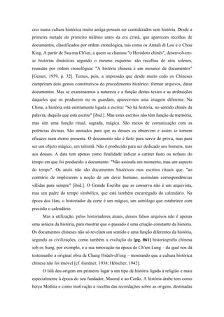crer numa cultura histórica muito antiga possam ser considerados sem história. Desde a
primeira metade do primeiro milênio antes da era cristã, que aparecem recolhas de
documentos, classificados por ordem cronológica, tais como os Annali di Lou e o Chou
King. A partir de Ssu-ma Ch'ien, a quem se chamou "o Heródoto chinês", desenvolvem-
se histórias dinásticas segundo o mesmo esquema: são recolhas de atos solenes,
reunidas por ordem cronológica: "A história chinesa é um mosaico de documentos"
[Gemet, 1959, p. 32]. Temos, pois, a impressão que desde muito cedo os Chineses
cumpriram dois gestos constitutivos do procedimento histórico: formar arquivos, datar
documentos. Mas se examinarmos a natureza e a função destes textos e as atribuições
daqueles que os produzem ou os guardam, aparece-nos uma imagem diferente. Na
China, a história está estritamente ligada à escrita: "Só há história, no sentido chinês da
palavra, daquilo que está escrito" [ibid.]. Mas estes escritos não têm função de memória,
mas sim uma função ritual, sagrada, mágica. São meios de comunicação com as
potências divinas. São anotados para que os deuses os observem e assim se tornem
eficazes num eterno presente. O documento não é feito para servir de prova, mas para
ser um objeto mágico, um talismã. Não é produzido para ser dedicado aos homens, mas
aos deuses. A data tem apenas como finalidade indicar o caráter fasto ou nefasto do
tempo em que foi produzido o documento: "Não assinala um momento, mas um aspecto
do tempo". Os anais não são documentos históricos mas escritos rituais que, "ao
contrário de implicarem a noção de um devir humano, assinalam correspondências
válidas para sempre" [ibid.]. O Grande Escriba que as conserva não é um arquivista,
mas um padre do tempo simbólico, que está também encarregado do calendário. Na
época dos Han, o historiador da corte é um mágico, um astrólogo que estabelece com
precisão o calendário.
Mas a utilização, pelos historiadores atuais, desses falsos arquivos não é apenas
uma astúcia da história, para mostrar que o passado é uma criação constante da história.
Os documentos chineses não só revelam um sentido e uma função diferentes da história,
segundo as civilizações, como também a evolução da [pg. 061] historiografia chinesa
sob os Sung, por exemplo, e a sua renovação na época de Ch'ien Lung – da qual nos dá
testemunho a original obra de Chang Hsüeh-ch'eng – mostrando que a cultura histórica
chinesa não foi imóvel [cf. Gardner, 1938; Hölscher, 1942].
O Islã deu origem em primeiro lugar a um tipo de história ligada à religião e mais
especialmente à época do seu fundador, Maomé e ao Corão. A história árabe tem como
berço Medina e como motivação a recolha das recordações sobre as origens, destinadas
 