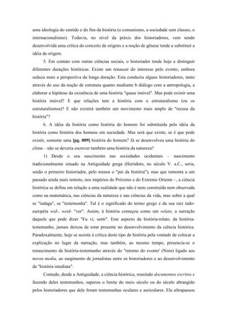 uma ideologia do sentido e do fim da história (o comunismo, a sociedade sem classes, o
internacionalismo). Todavia, no nível da práxis dos historiadores, vem sendo
desenvolvida uma crítica do conceito de origens e a noção de gênese tende a substituir a
idéia de origem.
5. Em contato com outras ciências sociais, o historiador tende hoje a distinguir
diferentes durações históricas. Existe um renascer do interesse pelo evento, embora
seduza mais a perspectiva da longa duração. Esta conduziu alguns historiadores, tanto
através do uso da noção de estrutura quanto mediante b diálogo com a antropologia, a
elaborar a hipótese da existência de uma história "quase imóvel". Mas pode existir uma
história imóvel? E que relações tem a história com o estruturalismo (ou os
estruturalismos)? E não existirá também um movimento mais amplo de "recusa da
história"?
6. A idéia da história como história do homem foi substituída pela idéia da
história como história dos homens em sociedade. Mas será que existe, se é que pode
existir, somente uma [pg. 009] história do homem? Já se desenvolveu uma história do
clima – não se deveria escrever também uma história da natureza?
1) Desde o seu nascimento nas sociedades ocidentais – nascimento
tradicionalmente situado na Antiguidade grega (Heródoto, no século V. a.C., seria,
senão o primeiro historiador, pelo menos o "pai da história"), mas que remonta a um
passado ainda mais remoto, nos impérios do Próximo e do Extremo Oriente –, a ciência
histórica se define em relação a uma realidade que não é nem construída nem observada
como na matemática, nas ciências da natureza e nas ciências da vida, mas sobre a qual
se "indaga", se "testemunha". Tal é o significado do termo grego e da sua raiz indo-
européia wid-, weid- "ver". Assim, à história começou como um relato, a narração
daquele que pode dizer "Eu vi, senti". Este aspecto da história-relato, da história-
testemunho, jamais deixou de estar presente no desenvolvimento da ciência histórica.
Paradoxalmente, hoje se assiste à crítica deste tipo de história pela vontade de colocar a
explicação no lugar da narração, mas também, ao mesmo tempo, presencia-se o
renascimento da história-testemunho através do "retorno do evento' (Nora) ligado aos
novos media, ao surgimento de jornalistas entre os historiadores e ao desenvolvimento
da "história imediata".
Contudo, desde a Antiguidade, a ciência histórica, reunindo documentos escritos e
fazendo deles testemunhos, superou o limite do meio século ou do século abrangido
pelos historiadores que dele foram testemunhas oculares e auriculares. Ela ultrapassou
 