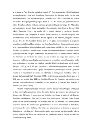 a tornarem-se "um depósito sagrado e intangível". Com a conquista, a história adquire
um duplo caráter: o de uma história de fatos soltos, do tipo dos anais, e o de uma
história universal, cujo melhor exemplo é a história de at-Tabari e de al-Mas'üdi, escrita
em árabe e de inspiração xiita [Miquel, 1968, p. 155]. No entanto, na grande recolha de
obras de velhas culturas (indiana, iraniana, grega) em Bagdá, no tempo dos Abássidas,
os historiadores gregos foram esquecidos. Nos domínios dos Zeugit e dos Ayyubiti
(Síria, Palestina, Egito), no século XII a história domina a produção literária,
nomeadamente com a biografia. A história floresce também na corte da Mongólia, com
os Mamelucos, sob o domínio turco. Falarei à parte de Ibn Khaldün, um gênio solitário
(cf. p. 201). Se Ibn Khaldiin domina com o seu gênio os historiadores e geógrafos
muçulmanos da Baixa Idade Média, a sua filosofia da história é fundamentalmente a dos
seus contemporâneos, distinguindo-se pela nostalgia da unidade do Islã, a obsessão do
declínio. No entanto, a história nunca ocupou no mundo muçulmano o lugar de eleição
que conquistou na Europa e no Ocidente. Ela manteve-se "tão poderosamente centrada
no fenômeno da revelação do Corão, na sua aventura ao longo dos séculos, e os
inúmeros problemas que ela põe, que hoje parece só se abrir com dificuldades, senão
com reticências, a um tipo de estudo e métodos históricos inspirados no Ocidente"
[Miquel, 1967, p. 461]. Se, para os judeus, a história desempenhou o papel de fator
essencial da identidade coletiva – papel desempenhado pela religião no Islã –, para os
Árabes e os muçulmanos a história foi sobretudo "a nostalgia do passado", a arte e a
ciência da lamentação [cf. Rosenthal, 1952 e os textos que apresenta]. Resta que, se o
Islã teve um sentido [pg. 062] da história diferente do Ocidente, não conheceu os
mesmos desenvolvimentos metodológicos em história e o caso de Ibn Khaldiin é
especial [cf. Spuler, 1955].
O saber ocidental considera pois que a história nasceu com os Gregos. Está ligada
a duas motivações principais. Uma, de ordem étnica, que consiste em distinguir os
Gregos dos bárbaros. À concepção de história está ligada a idéia de civilização.
Heródoto considera os Líbios, os Egípcios e principalmente os Citas e os Persas. Lança
sobre eles um olhar de etnólogo. Por exemplo, os Citas são nômades – e o nomadismo é
difícil de pensar. No centro desta geo-história há a noção de fronteira: e deste lado,
civilização; do outro, barbárie. Os Citas que atravessaram a fronteira e quiseram
helenizar-se – civilizar-se – foram mortos pelos seus, porque os dois mundos não se
podem misturar. Os Citas não passam de um espelho em que os Gregos se vêem ao
contrário (Hartog, 1980].
 