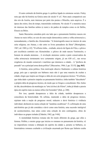 O outro estímulo da história grega é a política ligada às estruturas sociais. Finley
nota que não há história na Grécia antes do século V a.C. Nem anais comparáveis aos
dos reis da Assíria, nem interesse por parte dos poetas e filósofos, nem arquivos. É a
época dos mitos, fora do tempo, transmitidos oralmente. No século V a memória nasce
do interesse das famílias nobres (e reais) e de padres de templos como os de Delfos,
Eleusis ou Delos.
Santo Mazzarino considera pelo seu lado que o pensamento histórico nasceu em
Atenas no meio órfico, no seio de uma reação democrática contra a velha aristocracia e,
nomeadamente, a família dos Alcmeónidas: "A historiografia nasce no interior de uma
seita religiosa, em Atenas, e não entre os livres pensadores da Jônia" [Momigliano,
1967, ed. 1969, p. 63]. "O orfismo tinha... exaltado, através da figura de Filos, o ghénos
por excelência contrário aos Alcmeónidas: o ghénos de onde nasceu Temístocles, o
homem da armada ateniense... A revolução ateniense contra a parte conservadora da
velha aristocracia terratenente teve certamente origem, já em 630 a.C., nas novas
exigências do mundo comercial e marítimo que dominava a cidade... A "profecia do
passado" era a principal arma desta política" [Mazzarino, 1966, I, pp. 32-33]. [pg. 063]
A história, arma política. Esta motivação absorve finalmente a cultura histórica
grega, pois que a oposição aos bárbaros mais não é que uma maneira de exaltar a
cidade; elogio que inspira aos Gregos a idéia de um certo progresso técnico: "O orfismo,
que tinha dado o primeiro impulso ao pensamento histórico, tinha também "descoberto"
a própria idéia de progresso técnico, do modo que os Gregos a conceberam. Dos Anões
do Ida, descobridores da metalurgia ou "arte (téchne) de Efesto", tinha já falado a poesia
épica de espírito mais ou menos órfico (Ia Foronide)" [ibid., p. 240].
Por isso, quando desapareceu a idéia de cidade, também desapareceu a
consciência da historicidade. Os sofistas, mantendo a idéia de progresso técnico,
rejeitam toda a noção de progresso moral, reduzem o devir histórico à violência
individual, desfazem-no numa coleção de "anedotas escabrosas". É a afirmação de uma
anti-história que já não considera o devir como uma história, uma sucessão inteligível
de acontecimentos, mas antes como uma coleção de atos contingentes, obras de
indivíduos ou grupos isolados [Châtelet, 1962, pp. 9-86].
A mentalidade histórica romana não foi muito diferente da grega, que aliás a
formou. Políbio, o mestre grego que iniciou os romanos no pensamento da história, vê
no imperalismo romano a dilatação do espírito da cidade e, perante os bárbaros, os
historiadores romanos exaltarão a civilização encarnada por Roma que Salústio exalta
 