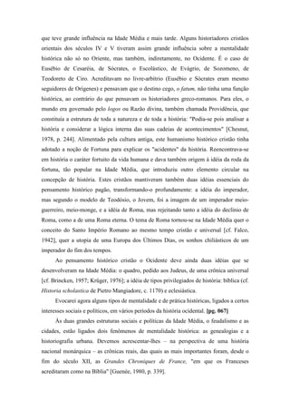 que teve grande influência na Idade Média e mais tarde. Alguns historiadores cristãos
orientais dos séculos IV e V tiveram assim grande influência sobre a mentalidade
histórica não só no Oriente, mas também, indiretamente, no Ocidente. É o caso de
Eusébio de Cesaréia, de Sócrates, o Escolástico, de Evágrio, de Sozomeno, de
Teodoreto de Ciro. Acreditavam no livre-arbítrio (Eusébio e Sócrates eram mesmo
seguidores de Orígenes) e pensavam que o destino cego, o fatum, não tinha uma função
histórica, ao contrário do que pensavam os historiadores greco-romanos. Para eles, o
mundo era governado pelo logos ou Razão divina, também chamada Providência, que
constituía a estrutura de toda a natureza e de toda a história: "Podia-se pois analisar a
história e considerar a lógica interna das suas cadeias de acontecimentos" [Chesnut,
1978, p. 244]. Alimentado pela cultura antiga, este humanismo histórico cristão tinha
adotado a noção de Fortuna para explicar os "acidentes" da história. Reencontrava-se
em história o caráter fortuito da vida humana e dava também origem à idéia da roda da
fortuna, tão popular na Idade Média, que introduziu outro elemento circular na
concepção de história. Estes cristãos mantiveram também duas idéias essenciais do
pensamento histórico pagão, transformando-o profundamente: a idéia do imperador,
mas segundo o modelo de Teodósio, o Jovem, foi a imagem de um imperador meio-
guerreiro, meio-monge, e a idéia de Roma, mas rejeitando tanto a idéia do declínio de
Roma, como a de uma Roma eterna. O tema de Roma tornou-se na Idade Média quer o
conceito do Santo Império Romano ao mesmo tempo cristão e universal [cf. Falco,
1942], quer a utopia de uma Europa dos Últimos Dias, os sonhos chiliásticos de um
imperador do fim dos tempos.
Ao pensamento histórico cristão o Ocidente deve ainda duas idéias que se
desenvolveram na Idade Média: o quadro, pedido aos Judeus, de uma crônica universal
[cf. Brincken, 1957; Krüger, 1976]; a idéia de tipos privilegiados de história: bíblica (cf.
Historia scholastica de Pietro Mangiadore, c. 1170) e eclesiástica.
Evocarei agora alguns tipos de mentalidade e de prática históricas, ligados a certos
interesses sociais e políticos, em vários períodos da história ocidental. [pg. 067]
Às duas grandes estruturas sociais e políticas da Idade Média, o feudalismo e as
cidades, estão ligados dois fenômenos de mentalidade histórica: as genealogias e a
historiografia urbana. Devemos acrescentar-lhes – na perspectiva de uma história
nacional monárquica – as crônicas reais, das quais as mais importantes foram, desde o
fim do século XII, as Grandes Chroniques de France, "em que os Franceses
acreditaram como na Bíblia" [Guenée, 1980, p. 339].
 