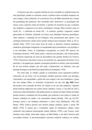 O interesse que têm as grandes famílias de uma sociedade no estabelecimento de
uma genealogia, quando as estruturas sociais e políticas dessa sociedade atingiram um
certo estágio, é bem conhecido. Já os primeiros livros da Bíblia desenrolavam a litania
das genealogias dos patriarcas. Nas sociedades ditas "primitivas", as genealogias são
muitas vezes a primeira forma de história, o produto do momento em que a memória
tem tendência a organizar-se em séries cronológicas. Georges Duby mostrou como no
século XI – e sobretudo no século XII – os senhores, grandes e pequenos, tinham
patrocinado no Ocidente, sobretudo na França, uma abundante literatura genealógica,
"para enaltecer a reputação da sua linhagem, mais precisamente para apoiar a sua
estratégia matrimonial e poder assim contrair alianças mais lisonjeiras" [ibid., p. 64; cf.
também Duby, 1967]. Com maior força de razão, as dinastias reinantes mandaram
estabelecer genealogias imaginárias ou manipuladas para consolidarem o seu prestígio e
a sua autoridade. Assim, os Capetíngeos conseguiram, no século XII, ligar-se aos
Carolíngeos [Guenée, 1978]. Deste modo, o interesse dos príncipes e dos nobres produz
uma memória organizada em torno da descendência das grandes famílias [cf. Génicot,
1975]. O parentesco diacrônico torna-se um princípio de organização da história. Caso
particular: o do papado que, quando a monarquia pontifícia se afirma, sente necessidade
de ter uma história própria, que não pode, evidentemente, ser dinástica, mas que
pretende distinguir-se da história da Igreja [Paravicini-Bagliani, 1976].
Por outro lado, as cidades, quando se constituíram como organismos políticos
conscientes da sua força e do seu prestígio, também quiseram exaltar esse prestígio,
valorizando a sua antiguidade, a glória das suas origens e dos seus fundadores, a gesta
dos seus antigos filhos, os momentos excepcionais em que eles [pg. 068] foram
favorecidos com a proteção de Deus, da Virgem ou do seu santo padroeiro. Algumas
destas histórias adquiriram um caráter oficial, autêntico. Assim, a 3 de abril de 1262 a
crônica do notário Rolandino é lida publicamente no claustro de Santo Urbano de Pádua
perante mestres e estudantes da Universidade, que conferem a esta crônica o caráter de
história verdadeira da cidade e da comunidade urbana [Arnaldi, 1963, pp. 85-107].
Florença ilustra a sua fundação atribuindo-a a Júlio César [Rubinstein, 1942; Del
Monte, 1950]. Gênova possuía uma história própria autêntica, desde o século XII
[Balbi, 1974]. É natural que a Lombardia, região de importantes cidades, tenha
conhecido uma poderosa historiografia urbana [Martini, 1970] e que Veneza, como
nenhuma outra cidade, tenha dado origem, na Idade Média, a um maior interesse pela
sua própria história. A auto-historiografia veneziana medieval conheceu, no entanto,
 
