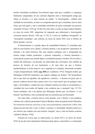 muitas vicissitudes reveladoras. Em primeiro lugar, mais que a unidade e a segurança
finalmente conquistadas, há um contraste flagrante entre a historiografia antiga que
reflete as divisões e as lutas internas da cidade: "A historiografia... refletirá uma
realidade em movimento, as lutas e as conquistas parciais que a assinalam, uma ou mais
forças que nela agem; e não a serenidade satisfatória de quem contempla um processo
concluído" [Cracco, 1970, pp. 45-46]. Por outro lado, os anais do doge Andrea Dandolo,
no meio do século XIV, adquiriram tal reputação que obliteraram a historiografia
veneziana anterior [Fasoli, 1970, pp. 11-12]. É o início da "pubblica storiografia" ou
"storiografia comandata", que culmina, no início do século XVI, com os Diários de
Marin Sanudo, o Jovem.
O Renascimento é a grande época da mentalidade histórica. É assinalado pela
idéia de uma história nova, global, a história perfeita, e por progressos importantes de
métodos e de crítica histórica. Das suas relações ambíguas com a Antiguidade (ao
mesmo tempo modelo paralisante e pretexto inspirador), a história humanista e
renascentista assume uma atitude dupla e contraditória perante a história. Por um lado, o
sentido das diferenças e do passado, da relatividade das civilizações, mas também da
procura do homem, de um humanismo e de uma ética em que a história,
paradoxalmente, se torna magistra vitae, negando-se a si própria, fornecendo exemplos
e lições atemporalmente válidos [pg. 069] [cf. Landfester, 1972]. Ninguém melhor que
Montaigne [1580-92] manifestou este aspecto ambíguo da história: "Os historiadores
são os que mais me agradam, são agradáveis e naturais;... o homem em geral, que eu
procuro conhecer através deles, parece mais vivo e mais inteiro que em qualquer outro
lugar, a diversidade e verdade das suas condições internas em todas as circunstâncias, a
variedade dos seus modos de ligação e dos acidentes que o ameaçam" (pp. 117-19).
Nestas condições, não é de admirar que Montaigne declare que, em história, "o seu
homem" seja Plutarco, mais considerado hoje um moralista que um historiador.
Por outro lado, a história alia-se, neste período, com o Direito e esta tendência
culmina com a obra do protestante François Baudoin, aluno do grande jurista Dumoulin,
De institutione historiae universae et eius cum jurisprudentia conjunctione (1561). Esta
aliança tem por fim unir o real e o ideal, o costume e a moralidade. Baudoin juntar-se-á
aos teóricos que sonham com uma história "integral", mas a visão da história continua
"utilitária" [Kelley, 1970].
Gostaria de evocar aqui as repercussões, no século XVI e no início do século
XVII, de um dos mais importantes fenômenos desta época: a descoberta e a colonização
 