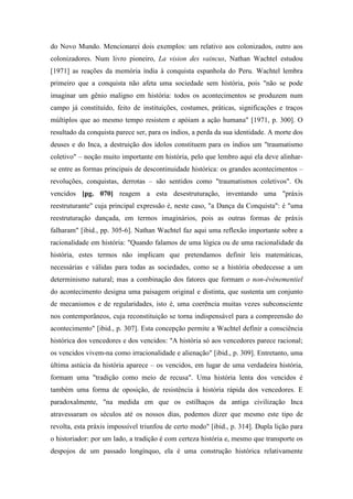 do Novo Mundo. Mencionarei dois exemplos: um relativo aos colonizados, outro aos
colonizadores. Num livro pioneiro, La vision des vaincus, Nathan Wachtel estudou
[1971] as reações da memória índia à conquista espanhola do Peru. Wachtel lembra
primeiro que a conquista não afeta uma sociedade sem história, pois "não se pode
imaginar um gênio maligno em história: todos os acontecimentos se produzem num
campo já constituído, feito de instituições, costumes, práticas, significações e traços
múltiplos que ao mesmo tempo resistem e apóiam a ação humana" [1971, p. 300]. O
resultado da conquista parece ser, para os índios, a perda da sua identidade. A morte dos
deuses e do Inca, a destruição dos ídolos constituem para os índios um "traumatismo
coletivo" – noção muito importante em história, pelo que lembro aqui ela deve alinhar-
se entre as formas principais de descontinuidade histórica: os grandes acontecimentos –
revoluções, conquistas, derrotas – são sentidos como "traumatismos coletivos". Os
vencidos [pg. 070] reagem a esta desestruturação, inventando uma "práxis
reestruturante" cuja principal expressão é, neste caso, "a Dança da Conquista": é "uma
reestruturação dançada, em termos imaginários, pois as outras formas de práxis
falharam" [ibid., pp. 305-6]. Nathan Wachtel faz aqui uma reflexão importante sobre a
racionalidade em história: "Quando falamos de uma lógica ou de uma racionalidade da
história, estes termos não implicam que pretendamos definir leis matemáticas,
necessárias e válidas para todas as sociedades, como se a história obedecesse a um
determinismo natural; mas a combinação dos fatores que formam o non-événementiel
do acontecimento designa uma paisagem original e distinta, que sustenta um conjunto
de mecanismos e de regularidades, isto é, uma coerência muitas vezes subconsciente
nos contemporâneos, cuja reconstituição se torna indispensável para a compreensão do
acontecimento" [ibid., p. 307]. Esta concepção permite a Wachtel definir a consciência
histórica dos vencedores e dos vencidos: "A história só aos vencedores parece racional;
os vencidos vivem-na como irracionalidade e alienação" [ibid., p. 309]. Entretanto, uma
última astúcia da história aparece – os vencidos, em lugar de uma verdadeira história,
formam uma "tradição como meio de recusa". Uma história lenta dos vencidos é
também uma forma de oposição, de resistência à história rápida dos vencedores. E
paradoxalmente, "na medida em que os estilhaços da antiga civilização Inca
atravessaram os séculos até os nossos dias, podemos dizer que mesmo este tipo de
revolta, esta práxis impossível triunfou de certo modo" [ibid., p. 314]. Dupla lição para
o historiador: por um lado, a tradição é com certeza história e, mesmo que transporte os
despojos de um passado longínquo, ela é uma construção histórica relativamente
 