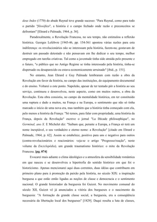 deux Indes (1770) do abade Raynal teve grande sucesso: "Para Raynal, como para todo
o partido "filosófico", a história é o campo fechado onde razão e preconceitos se
defrontam" [Ehrard e Palmade, 1964, p. 36].
Paradoxalmente, a Revolução Francesa, no seu tempo, não estimulou a reflexão
histórica. Georges Lefebvre [1945-46, pp. 154-561 apontou várias razões para esta
indiferença: os revolucionários não se interessam pela história, fazem-na; gostavam de
destruir um passado detestado e não pensavam em lhe dedicar o seu tempo, melhor
empregado em tarefas criativas. Tal como a juventude tinha sido atraída pelo presente e
o futuro, "o público que no Antigo Regime se tinha interessado pela história, tinha-se
dispersado ou desaparecido ou estava economicamente arruinado" [ibid., p. 151].
No entanto, Jean Ehrard e Guy Palmade lembraram com razão a obra da
Revolução em favor da história, no campo das instituições, do equipamento documental
e do ensino. Voltarei a este ponto. Napoleão, apesar de ter tentado pôr a história ao seu
serviço, continuou e desenvolveu, neste aspecto, como em muitos outros, a obra da
Revolução. Esta obra consistiu, no campo da mentalidade histórica, em ter constituído
uma ruptura e dado a muitos, na França e na Europa, o sentimento que não só tinha
marcado o início de uma nova era, mas também que a história tinha começado com ela,
pelo menos a história da França: "Só temos, para falar com propriedade, uma história da
França, depois da Revolução" escreve o jornal "La Décade philosophique", no
Germinal, ano X. E Michelet diz: "Saibam que, perante a Europa, a França só terá um
nome inexpiável, o seu verdadeiro e eterno nome: a Revolução" [citado em Ehrard e
Palmade, 1964, p. 62]. Assim se estabelece, positivo para uns e negativo para outros
(contra-revolucionários e reacionários: veja-se o artigo "Progresso/reação", neste
volume da Enciclopédia), um grande traumatismo histórico: o mito da Revolução
Francesa. [pg. 074]
Evocarei mais adiante o clima ideológico e a atmosfera da sensibilidade romântica
em que nasceu e se desenvolveu a hipertrofia do sentido histórico em que foi o
historicismo. Apenas mencionarei aqui duas correntes, duas idéias que contribuem em
primeiro plano para á promoção da paixão pela história, no século XIX: a inspiração
burguesa a que estão então ligadas as noções de classe e democracia e o sentimento
nacional. O grande historiador da burguesia foi Guizot. No movimento comunal do
século XII, Guizot vê já anunciados a vitória dos burgueses e o nascimento da
burguesia: "A formação da grande classe social, a burguesia, era a conseqüência
necessária da libertação local dos burgueses" [1829]. Daqui resulta a luta de classes,
 