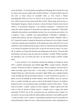 motor da história: "A terceira grande conseqüência da libertação das Comunas foi a luta
de classes, luta essa que ocupou toda a história moderna". A Europa moderna nasce da
luta entre as várias classes da sociedade" [ibid., p. 212]. Guizot e Thierry
(principalmente Thierry no Essai sur l'histoire de la formation et des progrès dá Tiers
État, 1850) tiveram um leitor atento, Karl Marx [1852]: "Muito tempo antes de mim, os
historiógrafos burgueses tinham já descrito o desenvolvimento histórico desta luta de
classes e os economistas burgueses, a sua anatomia econômica". A democracia que
surgiu das vitórias burguesas foi observada com argúcia por Tocqueville: "Tenho pelas
instituições democráticas uma predileção racional, mas sou aristocrata por instinto, isto
é, desprezo e temo a multidão. Amo apaixonadamente a liberdade, a legalidade, o
respeito pelos direitos, mas não a democracia" [citado em Ehrard e Palmade, 1964, p.
61]. Tocqueville estuda a evolução da democracia na França do Ancien Régime, durante
o qual ela se prepara para desembocar na Revolução (que deste modo deixa de ser um
cataclismo, uma novidade lancinante, para se tornar na conclusão de uma longa história)
e na América do princípio do século XIX, em que há um misto de avanço e de recuo.
Há, no entanto, em Tocqueville fórmulas que ultrapassam as de Guizot: "Acima de tudo
pertencemos à sua classe, antes de sermos da sua opinião"; ou então "Podem contrapor-
me indivíduos, mas é de classes que falo e só elas devem ocupar a história" [citado
ibid.].
A outra corrente é a do sentimento nacional que deflagra na Europa do século
XIX e contribui intensamente para difundir [pg. 075] o sentido histórico. Michelet
exclama: "Franceses de todas as condições sociais, classes e partidos, notai bem que só
tendes um amigo seguro nesta terra – e esse amigo é a França" [citado ibid., p. 62].
Chabod lembra que a idéia de nação vem desde a Idade Média, mas a religião da pátria
é uma novidade que data da Revolução Francesa: "A nação transforma-se na pátria e a
pátria, na nova divindidade do mundo moderno. Nova divindade: como tal, sagrada.
Esta é a grande novidade que surge na época da Revolução Francesa e do Império.
Rouget de Lisle o diz em primeiro lugar na penúltima estrofe da Marselhesa: "Amour
sacré de la patrie / conduis, soutiens nos bras vengeurs" e repete-o quinze anos mais
tarde no final de Sepulcros:"Onde sagrado e chorado corre o sangue pela pátria
derramado" [1943-47, pp. 61-62]. Acrescenta que este sentimento esteve sempre vivo
nas nações e nos povos que ainda não tinham podido concretizar a sua unidade nacional:
"A idéia de nação, como é natural, é especialmente querida dos povos que ainda não
estão politicamente unidos. Por isso, a idéia nacional encontra, muito especialmente na
 
