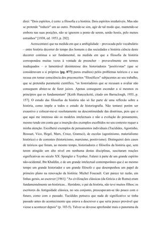 direi: "Dois espíritos, é certo: a filosofia e a história. Dois espíritos irredutíveis. Mas não
se pretende "reduzir" um ao outro. Pretende-se sim, agir de tal modo que, mantendo-se
embora nas suas posições, não se ignorem a ponto de serem, senão hostis, pelo menos
estranhos" [1938, ed. 1953, p. 282].
Acrescentarei que na medida em que a ambigüidade – provocada pelo vocabulário
– entre história decorrer do tempo dos homens e das sociedades e história ciência deste
decorrer continua a ser fundamental, na medida em que a filosofia da história
correspondeu muitas vezes à vontade de preencher – provavelmente em termos
inadequados – o lamentável desinteresse dos historiadores "positivistas" (que se
consideravam a si próprios [pg. 077] puros eruditos) pelos problemas teóricos e a sua
recusa em tomar consciência dos preconceitos "filosóficos" subjacentes ao seu trabalho,
que se pretendia puramente científico, "os historiadores que se recusam a avaliar não
conseguem abster-se de fazer juízos. Apenas conseguem esconder a si mesmos os
princípios que os fundamentam" [Keith Hancockeité, citado em Barraclough, 1955, p.
157]. O estudo das filosofias da história não só faz parte de uma reflexão sobre a
história, como impõe a todos o estudo de historiografia. Não tentarei porém ser
exaustivo e colocar-me-ei resolutamente na descontinuidade das doutrinas, pois que o
que aqui me interessa são os modelos intelectuais e não a evolução do pensamento,
mesmo tendo em conta que a inserção dos exemplos escolhidos no seu contexto requer a
minha atenção. Escolherei exemplos de pensamentos individuais (Tucídides, Agostinho,
Bossuet, Vico, Hegel, Marx, Croce, Gramsci), de escolas (agostinismo, materialismo
histórico) e de correntes (historicismo, marxismo, positivismo). Distinguirei dois casos
de teóricos que foram, ao mesmo tempo, historiadores e filósofos da história que, sem
terem atingido um alto nível em nenhuma destas disciplinas, suscitaram reações
significativas no século XX: Spengler e Toynbee. Falarei à parte de um grande espírito
não-ocidental, Ibn Khaldün, e de um grande intelectual contemporâneo que é ao mesmo
tempo um grande historiador e um grande filósofo e que desempenhou um papel de
primeiro plano na renovação da história: Michel Foucault. Carr parece ter razão, em
linhas gerais, ao escrever [1961]: "As civilizações clássicas (da Grécia e de Roma) eram
fundamentalmente an-históricas... Heródoto, o pai da história, não teve muitos filhos; os
escritores da Antiguidade clássica, no seu conjunto, preocupavam-se tão pouco com o
futuro, como com o passado. Tucídides pensava que nada de significativo se tinha
passado antes do acontecimento que estava a descrever e que seria pouco provável que
viesse a acontecer depois" (p. 103-5). Talvez se devesse aprofundar mais o panorama da
 