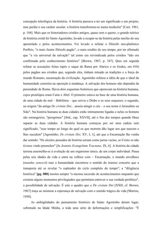 concepção teleológica da história. A história passava a ter um significado e um projeto,
mas perdia o seu caráter secular: a história transformou-se numa teodicéia" [Carr, 1961,
p. 104]. Mais que os historiadores cristãos antigos, quase sem o querer, o grande teórico
da história cristã foi Santo Agostinho, levado a ocupar-se da história pelas tarefas do seu
apostolado e pelos acontecimentos. Foi levado a refutar o filósofo neo-platônico
Porfírio, "o mais ilustre filósofo pagão", o mais erudito do seu tempo, por ter afirmado
que "a via universal da salvação" tal como era reivindicada pelos cristãos "não era
confirmada pelo conhecimento histórico" [Brown, 1967, p. 347]. Quis em seguida
refutar as acusações feitas (após o saque de Rama por Alarico e os Godos, em 410)
pelos pagãos aos cristãos que, segundo eles, tinham minado as tradições e a força do
mundo Romano, encarnação da civilização. Agostinho refutou a idéia de que o ideal da
humanidade consistia na oposição à mudança. A salvação dos homens não dependia da
perenidade de Roma. Havia dois esquemas históricos que operavam na história humana,
cujos protótipos eram Caim e Abel. O primeiro estava na base de uma história humana,
de uma cidade do mal – Babilônia – que servia o Diabo e os seus sequazes; o segundo,
na origem "da antiga De civitate Dei... anseia atingir o céu – o seu nome é Jerusalém ou
Sião". Na história humana as duas cidades estão intimamente ligadas e nelas os homens
são estrangeiros, "peregrinos" [ibid., cap. XXVII], até o fim dos tempos quando Deus
separar as duas cidades. A história humana começou por ser uma cadeia sem
significado, "esse tempo ao longo do qual os que morrem dão lugar aos que nascem e
lhes sucedem" [Agostinho, De civitate Dei, XV, I, 1], até que a Encarnação lhe venha
dar sentido: "Os séculos passados de história seriam como jarras vazias, se Cristo os não
tivesse vindo preencher" [In Joannis Evangelium Tractatus, IX, 6]. A história da cidade
terrena assemelha-se à evolução de um organismo único, de um corpo individual. Passa
pelas seis idades da vida e entra na velhice com ~ Encarnação, o mundo envelhece
(mundus senescit) mas a humanidade encontrou o sentido do imenso concerto que a
transporta até se revelar "o esplendor do ciclo completo do tempo"; a "diligência
histórica" [pg. 080] mostra sempre "a mesma sucessão de acontecimentos enquanto que
existem alguns momentos privilegiados que permitem entrever a sua verdade profética",
a possibilidade de salvação. É este o quadro que a De civitate Dei [XXII; cf. Brown,
1967] traça ao misturar a esperança de salvação com o sentido trágico da vida [Marrou,
1950].
As ambigüidades do pensamento histórico de Santo Agostinho deram lugar,
sobretudo na Idade Média, a toda uma série de deformações e simplificações: "É
 
