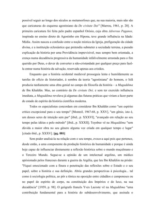 possível seguir ao longo dos séculos as metamorfoses que, na sua maioria, mais não são
que caricaturas do esquema agostiniano da De civitate Dei" [Marrou, 1961, p. 20]. A
primeira caricatura foi feita pelo padre espanhol Orósio, cuja obra Adversus Paganos,
inspirada no ensino direto de Agostinho em Hipona, teve grande influência na Idade:
Média. Assim nasceu a confusão entre a noção mística da Igreja, prefiguração da cidade
divina, e a instituição eclesiástica que pretendia submeter a sociedade terrena, a pseudo
explicação da história por uma Providência imprevisível, mas sempre bem orientada, a
crença numa decadência progressiva da humanidade infalivelmente arrastada para o fim
querido por Deus, o dever de converter a não-cristandade por qualquer preço para fazê-
la entrar numa história da salvação, reservada apenas aos cristãos.
Enquanto que a história ocidental medieval prosseguia lenta e humildemente as
tarefas do ofício de historiador, à sombra da teoria "agostiniana" do homem, o Islã
produzia tardiamente uma obra genial no campo da filosofia da história – a Mugaddima
de Ibn Khaldün. Mas, ao contrário da De civitate Dei, e sem ter exercido influência
imediata, a Mugaddima revelava já algumas das futuras práticas que viriam a fazer parte
do estado de espírito da história científica moderna.
Todos os especialistas concordam em considerar Ibn Khaldün como "um espírito
crítico excepcional para o seu tempo" [Monteil, 1967-68, p. XXV], "um gênio, isto é,
um desses seres de intuição sem par" [ibid., p. XXXVI], "avançado em relação ao seu
tempo pelas idéias e pelo método" [ibid., p. XXXII]; Toynbee vê na Muqaddima "sem
dúvida a maior obra no seu gênero alguma vez criada em qualquer tempo e lugar"
[citado ibid., p. XXXV]. [pg. 081]
Sem poder analisá-la na relação com o seu tempo, evoco-a aqui pois que pertence,
desde então, a uma componente da produção histórica da humanidade e porque é ainda
hoje capaz de influenciar diretamente a reflexão histórica sobre o mundo muçulmano e
o Terceiro Mundo. Segue-se a opinião de um intelectual argelino, um médico
aprisionado pelos franceses durante a guerra da Argélia, que leu Ibn Khaldiin na prisão:
"Fiquei emocionado com a finura e penetração das reflexões sobre o Estado e o seu
papel, sobre a história e sua definição. Abriu grandes perspectivas à psicologia... tal
como à sociologia política, ao pôr a tônica na oposição entre cidadãos e camponeses ou
no papel do espírito de corpo, na constituição dos Impérios e do luxo, na sua
decadência" [1959, p. 98]. O geógrafo francês Yves Lacoste vê na Mugaddima "uma
contribuição fundamental para a história do subdesenvolvimento, que assinala o
 
