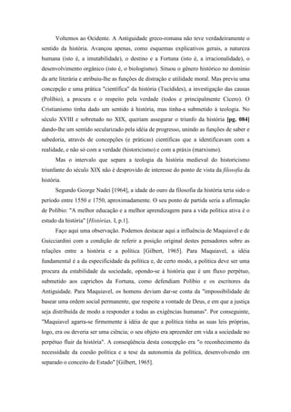 Voltemos ao Ocidente. A Antiguidade greco-romana não teve verdadeiramente o
sentido da história. Avançou apenas, como esquemas explicativos gerais, a natureza
humana (isto é, a imutabilidade), o destino e a Fortuna (isto é, a irracionalidade), o
desenvolvimento orgânico (isto é, o biologismo). Situou o gênero histórico no domínio
da arte literária e atribuiu-lhe as funções de distração e utilidade moral. Mas previu uma
concepção e uma prática "científica" da história (Tucídides), a investigação das causas
(Políbio), a procura e o respeito pela verdade (todos e principalmente Cícero). O
Cristianismo tinha dado um sentido à história, mas tinha-a submetido à teologia. No
século XVIII e sobretudo no XIX, queriam assegurar o triunfo da história [pg. 084]
dando-lhe um sentido secularizado pela idéia de progresso, unindo as funções de saber e
sabedoria, através de concepções (e práticas) científicas que a identificavam com a
realidade, e não só com a verdade (historicismo) e com a práxis (marxismo).
Mas o intervalo que separa a teologia da história medieval do historicismo
triunfante do século XIX não é desprovido de interesse do ponto de vista da filosofia da
história.
Segundo George Nadei [1964], a idade do ouro da filosofia da história teria sido o
período entre 1550 e 1750, aproximadamente. O seu ponto de partida seria a afirmação
de Políbio: "A melhor educação e a melhor aprendizagem para a vida política ativa é o
estudo da história" [Histórias, I, p.1].
Faço aqui uma observação. Podemos destacar aqui a influência de Maquiavel e de
Guicciardini com a condição de referir a posição original destes pensadores sobre as
relações entre a história e a política [Gilbert, 1965]. Para Maquiavel, a idéia
fundamental é a da especificidade da política e, de certo modo, a política deve ser uma
procura da estabilidade da sociedade, opondo-se à história que é um fluxo perpétuo,
submetido aos caprichos da Fortuna, como defendiam Políbio e os escritores da
Antiguidade. Para Maquiavel, os homens deviam dar-se conta da "impossibilidade de
basear uma ordem social permanente, que respeite a vontade de Deus, e em que a justiça
seja distribuída de modo a responder a todas as exigências humanas". Por conseguinte,
"Maquiavel agarra-se firmemente à idéia de que a política tinha as suas leis próprias,
logo, era ou deveria ser uma ciência; o seu objeto era apreender em vida a sociedade no
perpétuo fluir da história". A conseqüência desta concepção era "o reconhecimento da
necessidade da coesão política e a tese da autonomia da política, desenvolvendo em
separado o conceito de Estado" [Gilbert, 1965].
 