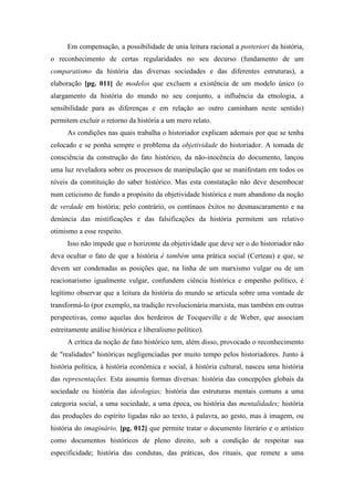 Em compensação, a possibilidade de unia leitura racional a posteriori da história,
o reconhecimento de certas regularidades no seu decurso (fundamento de um
comparatismo da história das diversas sociedades e das diferentes estruturas), a
elaboração [pg. 011] de modelos que excluem a existência de um modelo único (o
alargamento da história do mundo no seu conjunto, a influência da etnologia, a
sensibilidade para as diferenças e em relação ao outro caminham neste sentido)
permitem excluir o retorno da história a um mero relato.
As condições nas quais trabalha o historiador explicam ademais por que se tenha
colocado e se ponha sempre o problema da objetividade do historiador. A tomada de
consciência da construção do fato histórico, da não-inocência do documento, lançou
uma luz reveladora sobre os processos de manipulação que se manifestam em todos os
níveis da constituição do saber histórico. Mas esta constatação não deve desembocar
num ceticismo de fundo a propósito da objetividade histórica e num abandono da noção
de verdade em história; pelo contrário, os contínuos êxitos no desmascaramento e na
denúncia das mistificações e das falsificações da história permitem um relativo
otimismo a esse respeito.
Isso não impede que o horizonte da objetividade que deve ser o do historiador não
deva ocultar o fato de que a história é também uma prática social (Certeau) e que, se
devem ser condenadas as posições que, na linha de um marxismo vulgar ou de um
reacionarismo igualmente vulgar, confundem ciência histórica e empenho político, é
legítimo observar que a leitura da história do mundo se articula sobre uma vontade de
transformá-lo (por exemplo, na tradição revolucionária marxista, mas também em outras
perspectivas, como aquelas dos herdeiros de Tocqueville e de Weber, que associam
estreitamente análise histórica e liberalismo político).
A crítica da noção de fato histórico tem, além disso, provocado o reconhecimento
de "realidades" históricas negligenciadas por muito tempo pelos historiadores. Junto à
história política, à história econômica e social, à história cultural, nasceu uma história
das representações. Esta assumiu formas diversas: história das concepções globais da
sociedade ou história das ideologias; história das estruturas mentais comuns a uma
categoria social, a uma sociedade, a uma época, ou história das mentalidades; história
das produções do espírito ligadas não ao texto, à palavra, ao gesto, mas à imagem, ou
história do imaginário, [pg. 012] que permite tratar o documento literário e o artístico
como documentos históricos de pleno direito, sob a condição de respeitar sua
especificidade; história das condutas, das práticas, dos rituais, que remete a uma
 