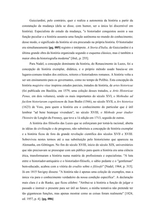 Guicciardini, pelo contrário, quer e realiza a autonomia da história a partir da
constatação da mudança (dela se disse, com humor, ser a única lei discernível em
história). Especialista do estudo da mudança, "o historiador conquistou assim a sua
função peculiar e a história assumia uma função autônoma no mundo do conhecimento;
desse modo, o significado da história só era procurado na própria história. O historiador
era simultaneamente [pg. 085] registro e intérprete. A Storia d'Italia, de Guicciardini é a
última grande obra da história organizada segundo o esquema clássico, mas é também a
maior obra da historiografia moderna" [ibid., p. 255].
Para Nadel, a concepção dominante da história, do Renascimento às Luzes, foi a
concepção de história exemplar, didática, e o próprio método usado baseia-se em
lugares-comuns tirados dos estóicos, reitores e historiadores romanos. A história volta a
ser um ensinamento para os governantes, como no tempo de Políbio. Esta concepção da
história magistra vitae inspirou estudos parciais, tratados de história, de artes historicae
(foi publicada em Basiléia, em 1579, uma coleção desses tratados, a Artis Historicae
Penus, em dois volumes), sendo os mais importantes do século XVI, o Methodus ad
facilem historiaram cognitionem de Jean Bodin (1566), no século XVII, a Ars historica
(1623) de Voss, para quem a história era o conhecimento do particular que é útil
lembrar "ad bene beateque vivendum", no século XVIII, o Méthode pour étudier
l'histoire de Lenglet du Fresnoy, que teve a 1á edição em 1713, seguida de outras.
A história dos filósofos das Luzes que se esforçaram por torná-la racional, aberta
às idéias de civilização e de progresso, não substituiu a concepção de história exemplar
e a história ficou de fora da grande revolução científica dos séculos XVII e XVIII.
Sobreviveu nestes termos até a sua substituição pelo historicismo que apareceu na
Alemanha, em Gõttingen. No fim do século XVIII, início do século XIX, universitários
que não precisavam se preocupar com um público para quem a história era uma ciência
ética, transformaram a história numa matéria de profissionais e especialistas. "A luta
entre o historiador-antiquário e o historiador-filósofo, o sábio pedante e o "gentleman"
bem-educado, acabou com a vitória do erudito sobre o filósofo" [Nadel, 1964, p. 315].
Já em 1815 Savigny dissera: "A história não é apenas uma coleção de exemplos, mas a
única via para o conhecimento verdadeiro da nossa condição específica". A declaração
mais clara é a de Ranke, que ficou célebre: "Atribui-se à história a função de julgar o
passado e instruir o presente para ser útil ao futuro; a minha tentativa não pretende ter
tão gigantescas funções, mas apenas mostrar como as coisas foram realmente" [1824,
ed. 1957, p. 4]. [pg. 086]
 