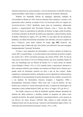 otimismo historicista na escola prussiana, a crise do historicismo na filosofia crítica da
história de Dilthey e Max Weber e o relativismo histórico de Troeltsch e Meinecke.
Wilhelm von Humboldt, filósofo da linguagem, diplomata, fundador da
Universidade de Berlim em 1810, escreveu inúmeras obras históricas e resumiu o seu
pensamento sobre a história, no tratado O dever do historiador (Über die Aufgabe des
Geschichtschreibers [1821]. Humboldt, muito perto do romantismo, influenciado
(positiva e negativamente) pela Revolução Francesa, criou a "teoria das idéias
históricas"; insiste na importância do indivíduo na história, no lugar central da política
em história, princípios da filosofia da história que inspiraram a ciência histórica alemã,
de Ranke a Meinecke [cf. Iggers, 1971, pp. 8485]. As suas idéias não são metafísicas,
platônicas, são idéias historicamente encarnadas num indivíduo, num povo (espírito do
povo, Volksgeist), numa época (espírito do tempo, [pg. 090] Zeitgeist), mas
permanecem vagas. Embora não seja "nem niilista, nem relativista" tem uma concepção
fundamentalmente "irracional" da história.
O maior e mais importante dos historiadores e teóricos alemães da história do
século XIX é Leopold Ranke. A sua obra histórica trata sobretudo da história européia
dos séculos XV e XVII e da história prussiana, dos séculos XVIII e XIX. No fim da
vida escreve uma História Universal (Weltgeschichte), que ficou inacabada. Ranke foi
mais um metodólogo que um filósofo da história. Foi "o maior mestre do método
crítico-filológico" [Fueter, 1911, p. 113]. Lutando contra o anacronismo, denunciou o
falso romanesco histórico, por exemplo, nos romances de Walter Scott e afirmou que a
grande tarefa do historiador consistia em dizer o que de fato existira". Ranke
empobreceu o pensamento histórico, atribuindo excessiva importância à história política
e diplomática. O seu pensamento foi porém deformado em dois sentidos: um positivista
e um idealista. Os historiadores franceses [Langlois e Seignobos, 1898] e
principalmente americanos [Adams, 1884] viram nele "o pai da história", de uma
história que se limitava à "estrita observação dos fatos, à ausência de moralização e de
ornamentos, à pura verdade histórica" [ibid., pp. 104 ss.; cf. Iggers, 1971, pp. 86 ss.].
Ora, Ranke colocou-se na linha de Humboldt enquanto defensor (prudente) da
doutrina das idéias históricas e acreditou também no progresso da cultura como
conteúdo da história, deu grande importância à psicologia histórica, como mostrou na
sua Histoire des Papes Romains [183436]. Mas, embora se tenha utilizado com
freqüência frases suas em que dizia que "cada povo está diretamente ligado a Deus", foi
"adversário das teorias históricas nacionais" [Fueter, 1911, p. 109].
 
