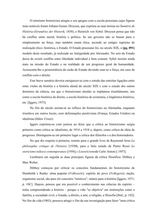 O otimismo historicista atingiu o seu apogeu com a escola prussiana cujas figuras
mais notáveis foram Johann Gustav Droysen, que exprime as suas teorias no Sumário de
História (Grundriss der Historik, 1858), e Heinrich von Sybel. Droysen pensa que não
há conflito entre moral, história e política. Se um governo não se basear pura e
simplesmente na força, mas também numa ética, ascende ao estágio supremo de
realização ético- histórica, o Estado. O Estado prussiano foi, no século XIX, o [pg. 091]
modelo deste resultado, já realizado na Antiguidade por Alexandre. No seio do Estado
deixa de existir conflito entre liberdade individual e bem comum. Sybel insistiu ainda
mais na missão do Estado e na realidade de um progresso geral da humanidade.
Acrescenta-lhe a proeminência da razão de Estado devendo usar-se a força, em caso de
conflito com o direito.
Este breve sumário deveria enriquecer-se com o estudo das estreitas ligações entre
estas visões da história e a história alemã do século XIX e com o estudo dos outros
domínios da ciência, em que o historicismo alemão se implantou triunfalmente, tais
como a escola histórica de direito, a escola histórica de economia, a lingüística histórica,
etc. [Iggers, 1973].
No fim do século assiste-se ao refluxo do historicismo na Alemanha, enquanto
triunfava em outros locais, com deformações positivistas (França, Estados Unidos) ou
idealistas (Itália: Croce).
Iggers exprimiu-se com justeza ao dizer que a crítica ao historicismo surgiu
primeiro como crítica ao idealismo, de 1914 a 1918 e, depois, como crítica da idéia de
progresso. Distinguem-se em primeiro lugar a crítica dos filósofos e a dos historiadores.
No que diz respeito à primeira, remeto para o grande livro de Raymond Aron La
philosophie critique de l'histoire [1938b, para o belo estudo de Pietro Rossi Lo
storicismo tedesco contemporaneo [1956] e Lostoricismode Carlo Antoni [ 1957].
Lembrarei em seguida as duas principais figuras da crítica filosófica: Dilthey e
Max Weber.
Dilthey começou por criticar os conceitos fundamentais do historicismo de
Humboldt e Ranke: alma popular (Volksseele), espírito do povo (Volksgeist), nação,
organismo social, são para ele conceitos "místicos", inúteis para a história [Iggers, 1971,
p. 18C]. Depois, pensou que era possível o conhecimento nas ciências do espírito –
nelas compreendendo a história – porque a vida "se objetiva" em instituições como a
família, a sociedade civil, o Estado, a direito, a arte, a religião, a filosofia [ibid., p. 182].
No fim da vida (1903), pensava atingir o fim da sua investigação para fazer "uma crítica
 