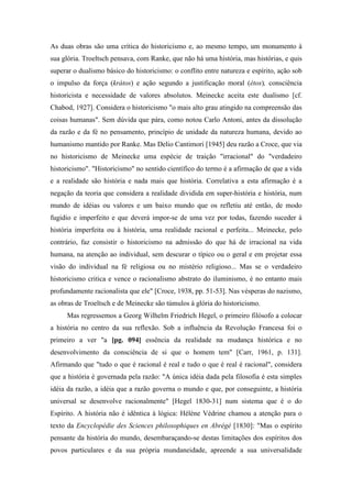 As duas obras são uma crítica do historicismo e, ao mesmo tempo, um monumento à
sua glória. Troeltsch pensava, com Ranke, que não há uma história, mas histórias, e quis
superar o dualismo básico do historicismo: o conflito entre natureza e espírito, ação sob
o impulso da força (krátos) e ação segundo a justificação moral (étos), consciência
historicista e necessidade de valores absolutos. Meinecke aceita este dualismo [cf.
Chabod, 1927]. Considera o historicismo "o mais alto grau atingido na compreensão das
coisas humanas". Sem dúvida que pára, como notou Carlo Antoni, antes da dissolução
da razão e da fé no pensamento, princípio de unidade da natureza humana, devido ao
humanismo mantido por Ranke. Mas Delio Cantimori [1945] deu razão a Croce, que via
no historicismo de Meinecke uma espécie de traição "irracional" do "verdadeiro
historicismo". "Historicismo" no sentido científico do termo é a afirmação de que a vida
e a realidade são história e nada mais que história. Correlativa a esta afirmação é a
negação da teoria que considera a realidade dividida em super-história e história, num
mundo de idéias ou valores e um baixo mundo que os refletiu até então, de modo
fugidio e imperfeito e que deverá impor-se de uma vez por todas, fazendo suceder à
história imperfeita ou à história, uma realidade racional e perfeita... Meinecke, pelo
contrário, faz consistir o historicismo na admissão do que há de irracional na vida
humana, na atenção ao individual, sem descurar o típico ou o geral e em projetar essa
visão do individual na fé religiosa ou no mistério religioso... Mas se o verdadeiro
historicismo critica e vence o racionalismo abstrato do iluminismo, é no entanto mais
profundamente racionalista que ele" [Croce, 1938, pp. 51-53]. Nas vésperas do nazismo,
as obras de Troeltsch e de Meinecke são túmulos à glória do historicismo.
Mas regressemos a Georg Wilhelm Friedrich Hegel, o primeiro filósofo a colocar
a história no centro da sua reflexão. Sob a influência da Revolução Francesa foi o
primeiro a ver "a [pg. 094] essência da realidade na mudança histórica e no
desenvolvimento da consciência de si que o homem tem" [Carr, 1961, p. 131].
Afirmando que "tudo o que é racional é real e tudo o que é real é racional", considera
que a história é governada pela razão: "A única idéia dada pela filosofia é esta simples
idéia da razão, a idéia que a razão governa o mundo e que, por conseguinte, a história
universal se desenvolve racionalmente" [Hegel 1830-31] num sistema que é o do
Espírito. A história não é idêntica à lógica: Hélène Védrine chamou a atenção para o
texto da Encyclopédie des Sciences philosophiques en Abrégé [1830]: "Mas o espírito
pensante da história do mundo, desembaraçando-se destas limitações dos espíritos dos
povos particulares e da sua própria mundaneidade, apreende a sua universalidade
 