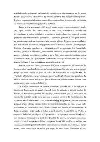 realidade oculta, subjacente, ou história do simbólico, que talvez conduza um dia a uma
história psicanalítica, cujas provas de estatuto científico não parecem ainda reunidas.
Enfim, a própria ciência histórica, com o desenvolvimento da historiografia, ou história
da história, é colocada numa perspectiva histórica.
Todos os novos setores da história representam um enriquecimento notável, desde
que sejam evitados dois erros: antes de mais nada, subordinar a história das
representações a outras realidades, as únicas às quais caberia um status de causas
primeiras (realidade materiais, econômicas) – renunciar, portanto, à falsa problemática
da infra-estrutura e da superestrutura. Mas também não privilegiar as novas realidades,
não lhes conferir, por sua vez, um papel exclusivo de motor da história. Uma explicação
histórica eficaz deve reconhecer a existência do simbólico no interior de toda realidade
histórica (incluída a econômica), mas também confrontar as representações históricas
com as realidades que elas representam e que o historiador apreende mediante outros
documentos e métodos – por exemplo, confrontar a ideologia política com a práxis e os
eventos políticos. E toda história deve ser uma história social.
Por fim, o caráter "único" dos eventos históricos, a necessidade do historiador de
misturar relato e explicação fizeram da história um gênero literário, uma arte ao mesmo
tempo que uma ciência. Se isso foi válido da Antiguidade até o século XIX, de
Tucídides a Michelet, é menos verdadeiro para o século XX. O crescente tecnicismo da
ciência histórica tornou mais difícil para o historiador parecer também escritor. Mas
existe sempre uma escritura da história.
2) Matéria fundamental da história é o tempo; portanto, não é de hoje que a
cronologia desempenha um papel essencial como fio condutor e ciência auxiliar da
história. O instrumento principal da cronologia é o calendário, que vai muito além do
âmbito do histórico, sendo mais que nada o quadro temporal do funcionamento da
sociedade. O calendário revela o esforço realizado [pg. 013] pelas sociedades humanas
para domesticar o tempo natural, utilizar o movimento natural da lua ou do sol, do ciclo
das estações, da alternância do dia e da noite. Porém, suas articulações mais eficazes – a
hora e a semana – estão ligadas à cultura e não à natureza. O calendário é o produto e
expressão da história: está ligado às origens míticas e religiosas da humanidade (festas),
aos progressos tecnológicos e científicos (medida do tempo), à evolução econômica,
social e cultural (tempo do trabalho e tempo de lazer). Ele manifesta o esforço das
sociedades humanas para transformar o tempo cíclico da natureza e dos mitos, do eterno
retomo, num tempo linear escandido por grupos de anos: lustro, olimpíadas, século,
 