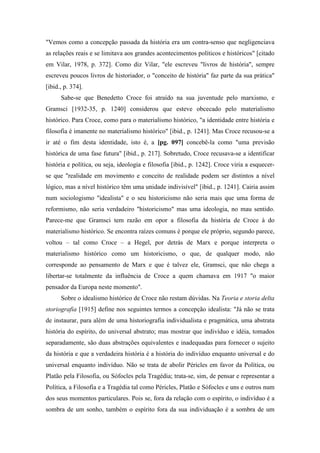 "Vemos como a concepção passada da história era um contra-senso que negligenciava
as relações reais e se limitava aos grandes acontecimentos políticos e históricos" [citado
em Vilar, 1978, p. 372]. Como diz Vilar, "ele escreveu "livros de história", sempre
escreveu poucos livros de historiador, o "conceito de história" faz parte da sua prática"
[ibid., p. 374].
Sabe-se que Benedetto Croce foi atraído na sua juventude pelo marxismo, e
Gramsci [1932-35, p. 1240] considerou que esteve obcecado pelo materialismo
histórico. Para Croce, como para o materialismo histórico, "a identidade entre história e
filosofia é imanente no materialismo histórico" [ibid., p. 1241]. Mas Croce recusou-se a
ir até o fim desta identidade, isto é, a [pg. 097] concebê-la como "uma previsão
histórica de uma fase futura" [ibid., p. 217]. Sobretudo, Croce recusava-se a identificar
história e política, ou seja, ideologia e filosofia [ibid., p. 1242]. Croce viria a esquecer-
se que "realidade em movimento e conceito de realidade podem ser distintos a nível
lógico, mas a nível histórico têm uma unidade indivisível" [ibid., p. 1241]. Cairia assim
num sociologismo "idealista" e o seu historicismo não seria mais que uma forma de
reformismo, não seria verdadeiro "historicismo" mas uma ideologia, no mau sentido.
Parece-me que Gramsci tem razão em opor a filosofia da história de Croce à do
materialismo histórico. Se encontra raízes comuns é porque ele próprio, segundo parece,
voltou – tal como Croce – a Hegel, por detrás de Marx e porque interpreta o
materialismo histórico como um historicismo, o que, de qualquer modo, não
corresponde ao pensamento de Marx e que é talvez ele, Gramsci, que não chega a
libertar-se totalmente da influência de Croce a quem chamava em 1917 "o maior
pensador da Europa neste momento".
Sobre o idealismo histórico de Croce não restam dúvidas. Na Teoria e storia delta
storiografia [1915] define nos seguintes termos a concepção idealista: "Já não se trata
de instaurar, para além de uma historiografia individualista e pragmática, uma abstrata
história do espírito, do universal abstrato; mas mostrar que indivíduo e idéia, tomados
separadamente, são duas abstrações equivalentes e inadequadas para fornecer o sujeito
da história e que a verdadeira história é a história do indivíduo enquanto universal e do
universal enquanto indivíduo. Não se trata de abolir Péricles em favor da Política, ou
Platão pela Filosofia, ou Sófocles pela Tragédia; trata-se, sim, de pensar e representar a
Política, a Filosofia e a Tragédia tal como Péricles, Platão e Sófocles e uns e outros num
dos seus momentos particulares. Pois se, fora da relação com o espírito, o indivíduo é a
sombra de um sonho, também o espírito fora da sua individuação é a sombra de um
 