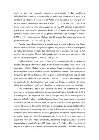 sonho: e atingir na concepção histórica a universalidade é obter também a
individualidade e torná-las a ambas saldos da solidez que uma confere à outra. Se a
existência de Péricles, de Sófocles e de Platão fosse indiferente, não seria por isso
mesmo também indiferente a existência da Idéia?" [1915, ed. 1976, pp. 97-98]. E na
Storia come pensiero e come azione, depois de ter [pg. 098] criticado o racionalismo
positivista do was eigentlich gewesen de Ranke, vai até o ponto de afirmar que "mais
nenhuma unidade subsiste fora da do próprio pensamento que distingue e unifica"
[1938, p. 3121. Como comenta Chabod, "não há unidade das coisas, mas apenas do
pensamento crítico" [1952, ed. 1972, p. 228].
Arnaldo Momigliano chamou a atenção para a pouca influência que Croce
exerceu sobre os filósofos: "Ninguém pode prever se a filosofia de Croce será um ponto
de partida para futuros filósofos. Tem atualmente poucos discípulos na Itália e talvez
nenhum no estrangeiro. Mesmo Collingwood, antes da sua morte prematura, tinha
deixado de ser seu discípulo" [1966a, ed. 1969, p. 110].
Delio Cantimori notou que os historiadores profissionais não consideraram
história a maior parte da obra de Croce, mesmo as obras que têm no título Storia... Está
neste caso Federico Chabod, a quem no entanto Croce convidara para diretor do
Instituto para os estudos históricos que tinha fundado em Nápoles: "Afastava-o porque
lhe parecia que ele era demasiado filósofo, político doutrinário, homem que não sabe
pôr à parte a sua própria ideologia e paixão" [1966, ed. 1978, p. 402]. Confesso partilhar
do sentimento de Chabod, embora deva realçar que Croce, ao contrário de muitos
filósofos da história que eram "puros" filósofos, era também um verdadeiro historiador.
Em contrapartida, penso que Cantimori teve razão em sublinhar um grande
progresso no pensamento da história, em parte devido a Croce: a distinção entre história
e historiografia: "Ao longo das suas várias e múltiplas experiências historiográficas e
das suas reflexões sobre o trabalho historiográfico, Croce reencontrou e transmitiu
claramente, através da distinção entre res gestae e historia rerwn gestarwn, entre
estudos de história e de questões históricas, a conseqüência da grande, fundamental e
substancialmente irreversível experiência crítica da filologia moderna, que é ciência do
conhecido e não do desconhecido. Isto não significa que não se deva fazer investigações
de arquivo ou de material inédito; pelo contrário, devem ser feitas e só no estudo do
documento ou de uma série de documentos, diretamente compilados, se pode avaliar a
importância e o significado [pg. 099] desses materiais" [ibid., p. 406]. Depois de ter
exposto o conjunto dos processos profissionais do historiador, Cantimori conclui, a
 