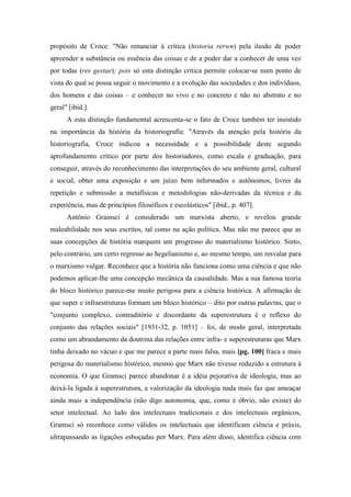 propósito de Croce: "Não renunciar à crítica (historia rerwn) pela ilusão de poder
apreender a substância ou essência das coisas e de a poder dar a conhecer de uma vez
por todas (res gestae); pois só esta distinção crítica permite colocar-se num ponto de
vista do qual se possa seguir o movimento e a evolução das sociedades e dos indivíduos,
dos homens e das coisas – e conhecer no vivo e no concreto e não no abstrato e no
geral" [ibid.].
A esta distinção fundamental acrescenta-se o fato de Croce também ter insistido
na importância da história da historiografia: "Através da atenção pela história da
historiografia, Croce indicou a necessidade e a possibilidade deste segundo
aprofundamento crítico por parte dos historiadores, como escala e graduação, para
conseguir, através do reconhecimento das interpretações do seu ambiente geral, cultural
e social, obter uma exposição e um juízo bem informados e autônomos, livres da
repetição e submissão a metafísicas e metodologias não-derivadas da técnica e da
experiência, mas de princípios filosóficos e escolásticos" [ibid., p. 407].
Antônio Grainsci é considerado um marxista aberto, e revelou grande
maleabilidade nos seus escritos, tal como na ação política. Mas não me parece que as
suas concepções de história marquem um progresso do materialismo histórico. Sinto,
pelo contrário, um certo regresso ao hegelianismo e, ao mesmo tempo, um resvalar para
o marxismo vulgar. Reconhece que a história não funciona como uma ciência e que não
podemos aplicar-lhe uma concepção mecânica da causalidade. Mas a sua famosa teoria
do bloco histórico parece-me muito perigosa para a ciência histórica. A afirmação de
que super e infraestruturas formam um bloco histórico – dito por outras palavras, que o
"conjunto complexo, contraditório e discordante da superestrutura é o reflexo do
conjunto das relações sociais" [1931-32, p. 1051] – foi, de modo geral, interpretada
como um abrandamento da doutrina das relações entre infra- e superestruturas que Marx
tinha deixado no vácuo e que me parece a parte mais falsa, mais [pg. 100] fraca e mais
perigosa do materialismo histórico, mesmo que Marx não tivesse reduzido a estrutura à
economia. O que Gramsci parece abandonar é a idéia pejorativa de ideologia, mas ao
deixá-la ligada à superestrutura, a valorização da ideologia nada mais faz que ameaçar
ainda mais a independência (não digo autonomia, que, como é óbvio, não existe) do
setor intelectual. Ao lado dos intelectuais tradicionais e dos intelectuais orgânicos,
Gramsci só reconhece como válidos os intelectuais que identificam ciência e práxis,
ultrapassando as ligações esboçadas por Marx. Para além disso, identifica ciência com
 