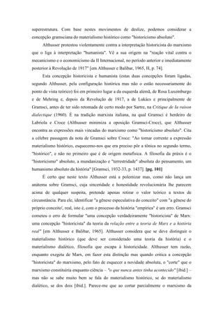 superestrutura. Com base nestes movimentos de deslize, podemos considerar a
concepção gramsciana do materialismo histórico como "historicismo absoluto".
Althusser protestou violentamente contra a interpretação historicista do marxismo
que o liga à interpretação "humanista". Vê a sua origem na "reação vital contra o
mecanicismo e o economicismo da II Internacional, no período anterior e imediatamente
posterior à Revolução de 1917" [em Althusser e Balibar, 1965, H, p. 74].
Esta concepção historicista e humanista (estas duas concepções foram ligadas,
segundo Althusser, pela configuração histórica mas não o estão necessariamente do
ponto de vista teórico) foi em primeiro lugar a da esquerda alemã, de Rosa Luxemburgo
e de Mehring e, depois da Revolução de 1917, a de Lukács e principalmente de
Gramsci, antes de ter sido retomada de certo modo por Sartre, na Critique de Ia raison
dialectique (1960). É na tradição marxista italiana, na qual Gramsci é herdeiro de
Labriola e Croce (Althusser minimiza a oposição Gramsci-Croce), que Althusser
encontra as expressões mais vincadas do marxismo como "historicismo absoluto". Cita
a célebre passagem da nota de Gramsci sobre Croce: "Ao tornar corrente a expressão
materialismo histórico, esquecemo-nos que era preciso pôr a tônica no segundo termo,
"histórico", e não no primeiro que é de origem metafísica. A filosofia da práxis é o
"historicismo" absoluto, a mundanização e "terrestridade" absoluta do pensamento, um
humanismo absoluto da história" [Gramsci, 1932-33, p. 1437]. [pg. 101]
É certo que neste texto Althusser está a polemizar mas, como não lança um
anátema sobre Gramsci, cuja sinceridade e honestidade revolucionária lhe parecem
acima de qualquer suspeita, pretende apenas retirar o valor teórico a textos de
circunstância. Para ele, identificar "a gênese especulativa do conceito" com "a gênese do
próprio conceito', real, isto é, com o processo da história "empírica" é um erro. Gramsci
cometeu o erro de formular "uma concepção verdadeiramente "historicista" de Marx:
uma concepção "historicista" da teoria da relação entre a teoria de Marx e a história
real" [em Althusser e Balibar, 1965]. Althusser considera que se deve distinguir o
materialismo histórico (que deve ser considerado uma teoria da história) e o
materialismo dialético, filosofia que escapa à historicidade. Althusser tem razão,
enquanto exegeta de Marx, em fazer esta distinção mas quando critica a concepção
"historicista" do marxismo, pelo fato de esquecer a novidade absoluta, o "corte" que o
marxismo constituiria enquanto ciência – "o que nunca antes tinha acontecido" [ibid.] –
mas não se sabe muito bem se fala do materialismo histórico, se do materialismo
dialético, se dos dois [ibid.]. Parece-me que ao cortar parcialmente o marxismo da
 