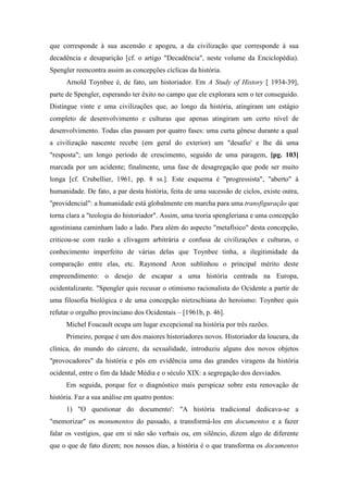 que corresponde à sua ascensão e apogeu, a da civilização que corresponde à sua
decadência e desaparição [cf. o artigo "Decadência", neste volume da Enciclopédia).
Spengler reencontra assim as concepções cíclicas da história.
Arnold Toynbee é, de fato, um historiador. Em A Study of History [ 1934-39],
parte de Spengler, esperando ter êxito no campo que ele explorara sem o ter conseguido.
Distingue vinte e uma civilizações que, ao longo da história, atingiram um estágio
completo de desenvolvimento e culturas que apenas atingiram um certo nível de
desenvolvimento. Todas elas passam por quatro fases: uma curta gênese durante a qual
a civilização nascente recebe (em geral do exterior) um "desafio' e lhe dá uma
"resposta"; um longo período de crescimento, seguido de uma paragem, [pg. 103]
marcada por um acidente; finalmente, uma fase de desagregação que pode ser muito
longa [cf. Crubellier, 1961, pp. 8 ss.]. Este esquema é "progressista", "aberto" à
humanidade. De fato, a par desta história, feita de uma sucessão de ciclos, existe outra,
"providencial": a humanidade está globalmente em marcha para uma transfiguração que
torna clara a "teologia do historiador". Assim, uma teoria spengleriana e uma concepção
agostiniana caminham lado a lado. Para além do aspecto "metafísico" desta concepção,
criticou-se com razão a clivagem arbitrária e confusa de civilizações e culturas, o
conhecimento imperfeito de várias delas que Toynbee tinha, a ilegitimidade da
comparação entre elas, etc. Raymond Aron sublinhou o principal mérito deste
empreendimento: o desejo de escapar a uma história centrada na Europa,
ocidentalizante. "Spengler quis recusar o otimismo racionalista do Ocidente a partir de
uma filosofia biológica e de uma concepção nietzschiana do heroísmo: Toynbee quis
refutar o orgulho provinciano dos Ocidentais – [1961b, p. 46].
Michel Foucault ocupa um lugar excepcional na história por três razões.
Primeiro, porque é um dos maiores historiadores novos. Historiador da loucura, da
clínica, do mundo do cárcere, da sexualidade, introduziu alguns dos novos objetos
"provocadores" da história e pôs em evidência uma das grandes viragens da história
ocidental, entre o fim da Idade Média e o século XIX: a segregação dos desviados.
Em seguida, porque fez o diagnóstico mais perspicaz sobre esta renovação de
história. Faz a sua análise em quatro pontos:
1) "O questionar do documento': "A história tradicional dedicava-se a
"memorizar" os monumentos do passado, a transformá-los em documentos e a fazer
falar os vestígios, que em si não são verbais ou, em silêncio, dizem algo de diferente
que o que de fato dizem; nos nossos dias, a história é o que transforma os documentos
 