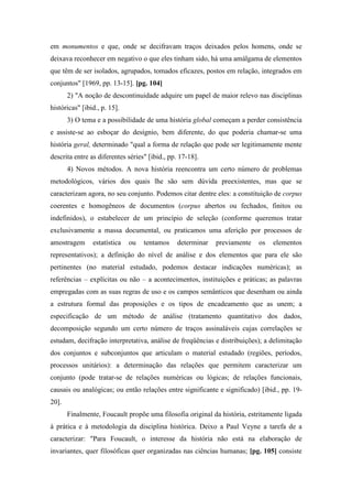 em monumentos e que, onde se decifravam traços deixados pelos homens, onde se
deixava reconhecer em negativo o que eles tinham sido, há uma amálgama de elementos
que têm de ser isolados, agrupados, tomados eficazes, postos em relação, integrados em
conjuntos" [1969, pp. 13-15]. [pg. 104]
2) "A noção de descontinuidade adquire um papel de maior relevo nas disciplinas
históricas" [ibid., p. 15].
3) O tema e a possibilidade de uma história global começam a perder consistência
e assiste-se ao esboçar do desígnio, bem diferente, do que poderia chamar-se uma
história geral, determinado "qual a forma de relação que pode ser legitimamente mente
descrita entre as diferentes séries" [ibid., pp. 17-18].
4) Novos métodos. A nova história reencontra um certo número de problemas
metodológicos, vários dos quais lhe são sem dúvida preexistentes, mas que se
caracterizam agora, no seu conjunto. Podemos citar dentre eles: a constituição de corpus
coerentes e homogêneos de documentos (corpus abertos ou fechados, finitos ou
indefinidos), o estabelecer de um princípio de seleção (conforme queremos tratar
exclusivamente a massa documental, ou praticamos uma aferição por processos de
amostragem estatística ou tentamos determinar previamente os elementos
representativos); a definição do nível de análise e dos elementos que para ele são
pertinentes (no material estudado, podemos destacar indicações numéricas); as
referências – explícitas ou não – a acontecimentos, instituições e práticas; as palavras
empregadas com as suas regras de uso e os campos semânticos que desenham ou ainda
a estrutura formal das proposições e os tipos de encadeamento que as unem; a
especificação de um método de análise (tratamento quantitativo dos dados,
decomposição segundo um certo número de traços assinaláveis cujas correlações se
estudam, decifração interpretativa, análise de freqüências e distribuições); a delimitação
dos conjuntos e subconjuntos que articulam o material estudado (regiões, períodos,
processos unitários): a determinação das relações que permitem caracterizar um
conjunto (pode tratar-se de relações numéricas ou lógicas; de relações funcionais,
causais ou analógicas; ou então relações entre significante e significado) [ibid., pp. 19-
20].
Finalmente, Foucault propõe uma filosofia original da história, estritamente ligada
à prática e à metodologia da disciplina histórica. Deixo a Paul Veyne a tarefa de a
caracterizar: "Para Foucault, o interesse da história não está na elaboração de
invariantes, quer filosóficas quer organizadas nas ciências humanas; [pg. 105] consiste
 