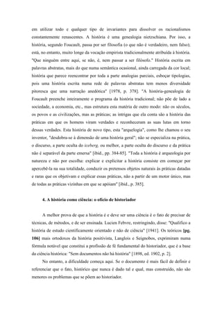 em utilizar todo e qualquer tipo de invariantes para dissolver os racionalismos
constantemente renascentes. A história é uma genealogia nietzschiana. Por isso, a
história, segundo Foucault, passa por ser filosofia (o que não é verdadeiro, nem falso);
está, no entanto, muito longe da vocação empirista tradicionalmente atribuída à história.
"Que ninguém entre aqui, se não, é, nem passar a ser filósofo." História escrita em
palavras abstratas, mais do que numa semântica ocasional, ainda carregada da cor local;
história que parece reencontrar por toda a parte analogias parciais, esboçar tipologias,
pois uma história escrita numa rede de palavras abstratas tem menos diversidade
pitoresca que uma narração anedótica" [1978, p. 378]. "A história-genealogia de
Foucault preenche inteiramente o programa da história tradicional; não põe de lado a
sociedade, a economia, etc., mas estrutura esta matéria de outro modo: não os séculos,
os povos e as civilizações, mas as práticas; as intrigas que ela conta são a história das
práticas em que os homens viram verdades e reconheceram as suas lutas em torno
dessas verdades. Esta história de novo tipo, esta "arquelogia", como lhe chamou o seu
inventor, "desdobra-se à dimensão de uma história geral"; não se especializa na prática,
o discurso, a parte oculta do iceberg, ou melhor, a parte oculta do discurso e da prática
não é separável da parte emersa" [ibid., pp. 384-85]. "Toda a história é arqueologia por
natureza e não por escolha: explicar e explicitar a história consiste em começar por
apercebê-la na sua totalidade, conduzir os pretensos objetos naturais às práticas datadas
e raras que os objetivam e explicar essas práticas, não a partir de um motor único, mas
de todas as práticas vizinhas em que se apóiam" [ibid., p. 385].
4. A história como ciência: o ofício de historiador
A melhor prova de que a história é e deve ser uma ciência é o fato de precisar de
técnicas, de métodos, e de ser ensinada. Lucien Febvre, restringindo, disse: "Qualifico a
história de estudo cientificamente orientado e não de ciência" [1941]. Os teóricos [pg.
106] mais ortodoxos da história positivista, Langlois e Seignobos, exprimiram numa
fórmula notável que constitui a profissão de fé fundamental do historiador, que é a base
da ciência histórica: "Sem documentos não há história" [1898, ed. 1902, p. 2].
No entanto, a dificuldade começa aqui. Se o documento é mais fácil de definir e
referenciar que o fato, histórico que nunca é dado tal e qual, mas construído, não são
menores os problemas que se põem ao historiador.
 