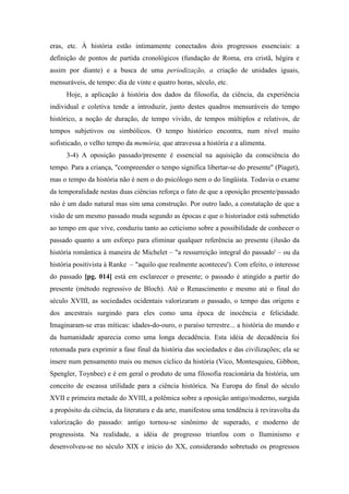 eras, etc. À história estão intimamente conectados dois progressos essenciais: a
definição de pontos de partida cronológicos (fundação de Roma, era cristã, hégira e
assim por diante) e a busca de uma periodização, a criação de unidades iguais,
mensuráveis, de tempo: dia de vinte e quatro horas, século, etc.
Hoje, a aplicação à história dos dados da filosofia, da ciência, da experiência
individual e coletiva tende a introduzir, junto destes quadros mensuráveis do tempo
histórico, a noção de duração, de tempo vivido, de tempos múltiplos e relativos, de
tempos subjetivos ou simbólicos. O tempo histórico encontra, num nível muito
sofisticado, o velho tempo da memória, que atravessa a história e a alimenta.
3-4) A oposição passado/presente é essencial na aquisição da consciência do
tempo. Para a criança, "compreender o tempo significa libertar-se do presente" (Piaget),
mas o tempo da história não é nem o do psicólogo nem o do lingüista. Todavia o exame
da temporalidade nestas duas ciências reforça o fato de que a oposição presente/passado
não é um dado natural mas sim uma construção. Por outro lado, a constatação de que a
visão de um mesmo passado muda segundo as épocas e que o historiador está submetido
ao tempo em que vive, conduziu tanto ao ceticismo sobre a possibilidade de conhecer o
passado quanto a um esforço para eliminar qualquer referência ao presente (ilusão da
história romântica à maneira de Michelet – "a ressurreição integral do passado' – ou da
história positivista à Ranke – "aquilo que realmente aconteceu'). Com efeito, o interesse
do passado [pg. 014] está em esclarecer o presente; o passado é atingido a partir do
presente (método regressivo de Bloch). Até o Renascimento e mesmo até o final do
século XVIII, as sociedades ocidentais valorizaram o passado, o tempo das origens e
dos ancestrais surgindo para eles como uma época de inocência e felicidade.
Imaginaram-se eras míticas: idades-do-ouro, o paraíso terrestre... a história do mundo e
da humanidade aparecia como uma longa decadência. Esta idéia de decadência foi
retomada para exprimir a fase final da história das sociedades e das civilizações; ela se
insere num pensamento mais ou menos cíclico da história (Vico, Montesquieu, Gibbon,
Spengler, Toynbee) e é em geral o produto de uma filosofia reacionária da história, um
conceito de escassa utilidade para a ciência histórica. Na Europa do final do século
XVII e primeira metade do XVIII, a polêmica sobre a oposição antigo/moderno, surgida
a propósito da ciência, da literatura e da arte, manifestou uma tendência à reviravolta da
valorização do passado: antigo tornou-se sinônimo de superado, e moderno de
progressista. Na realidade, a idéia de progresso triunfou com o Iluminismo e
desenvolveu-se no século XIX e início do XX, considerando sobretudo os progressos
 