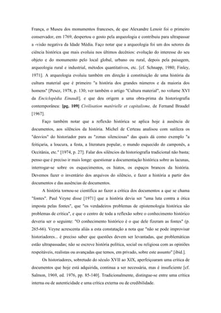 França, o Museu dos monumentos franceses, de que Alexandre Lenoir foi o primeiro
conservador, em 1769, despertou o gosto pela arqueologia e contribuiu para ultrapassar
a -visão negativa da Idade Média. Faço notar que a arqueologia foi um dos setores da
ciência histórica que mais evoluiu nos últimos decênios: evolução do interesse do seu
objeto e do monumento pelo local global, urbano ou rural, depois pela paisagem,
arqueologia rural e industrial, métodos quantitativos, etc. [cf. Schnapp, 1980; Finley,
1971]. A arqueologia evoluiu também em direção à constituição de uma história da
cultura material que é primeiro "a história dos grandes números e da maioria dos
homens" [Pesez, 1978, p. 130; ver também o artigo "Cultura material", no volume XVI
da Enciclopédia Einaudi], e que deu origem a uma obra-prima da historiografia
contemporânea: [pg. 109] Civilisation matérielle et capitalisme, de Fernand Braudel
[1967].
Faço também notar que a reflexão histórica se aplica hoje à ausência de
documentos, aos silêncios da história. Michel de Certeau analisou com sutileza os
"desvios" do historiador para as "zonas silenciosas" das quais dá como exemplo "a
feitiçaria, a loucura, a festa, a literatura popular, o mundo esquecido do camponês, a
Occitânia, etc." [1974, p. 27]. Falar dos silêncios da historiografia tradicional não basta;
penso que é preciso ir mais longe: questionar a documentação histórica sobre as lacunas,
interrogar-se sobre os esquecimentos, os hiatos, os espaços brancos da história.
Devemos fazer o inventário dos arquivos do silêncio, e fazer a história a partir dos
documentos e das ausências de documentos.
A história tornou-se científica ao fazer a crítica dos documentos a que se chama
"fontes". Paul Veyne disse [1971] que a história devia ser "uma luta contra a ótica
imposta pelas fontes", que "os verdadeiros problemas de epistemologia histórica são
problemas de crítica", e que o centro de toda a reflexão sobre o conhecimento histórico
deveria ser o seguinte: "O conhecimento histórico é o que dele fizeram as fontes" (p.
265-66). Veyne acrescenta aliás a esta constatação a nota que "não se pode improvisar
historiadores... é preciso saber que questões devem ser levantadas, que problemáticas
estão ultrapassadas; não se escreve história política, social ou religiosa com as opiniões
respeitáveis, realistas ou avançadas que temos, em privado, sobre este assunto" [ibid.].
Os historiadores, sobretudo do século XVII ao XIX, aperfeiçoaram uma crítica de
documentos que hoje está adquirida, continua a ser necessária, mas é insuficiente [cf.
Salmon, 1969, ed. 1976, pp. 85-140]. Tradicionalmente, distingue-se entre uma crítica
interna ou de autenticidade e uma crítica externa ou de credibilidade.
 