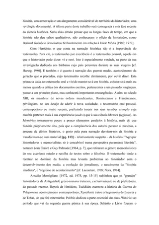 história, uma renovação e um alargamento considerável do território do historiador, uma
revolução documental. A última parte deste trabalho será consagrada a esta fase recente
da ciência histórica. Seria aliás errado pensar que as longas fases de tempo, em que a
história não deu saltos qualitativos, não conheceram o ofício de historiador, como
Bernard Guenée o demonstrou brilhantemente em relação à Idade Média [1980; 1977].
Com Heródoto, o que conta na narração histórica não é a importância do
testemunho. Para ele, o testemunho por excelência é o testemunho pessoal, aquele em
que o historiador pode dizer: vi e ouvi. Isto é especialmente verdade, na parte da sua
investigação dedicada aos bárbaros cujo país percorreu durante as suas viagens [cf.
Hartog, 1980]. E também o é quanto à narração das guerras medas, acontecimento da
geração que o precedeu, cujo testemunho recolhe diretamente, por ouvir dizer. Esta
primazia dada ao testemunho oral e vivido manter-se-á em história, esbater-se-á mais ou
menos quando a crítica dos documentos escritos, pertencentes a um passado longínquo,
passar a um primeiro plano, mas conhecerá importantes ressurgências. Assim, no século
XIII, os membros de novas ordens mendicantes, Dominicanos e Franciscanos,
privilegiam, no seu desejo de aderir à nova sociedade, o testemunho oral pessoal,
contemporâneo ou muito recente, preferindo inserir nos seus sermões exempla cuja
matéria pertence mais à sua experiência (audivi) que à sua ciência libresca (legimus). As
Memórias tornaram-se pouco a pouco elementos paralelos à história, mais do que
história propriamente dita, pois que a complacência dos autores perante si mesmos, a
procura de efeitos literários, o gosto pela pura narração desviam-nos da história e
transformam-se num material [pg. 113] – relativamente suspeito – da história: "Agrupar
historiadores e memorialistas só é concebível numa perspectiva puramente literária",
notaram Jean Ehrard e Guy Palmade [1964, p. 7], que retiraram o gênero memorialístico
do seu excelente estudo e recolha de textos sobre a História. O testemunho tende a
reentrar no domínio da história mas levanta problemas ao historiador com o
desenvolvimento dos media, a evolução do jornalismo, o nascimento da "história
imediata", o "regresso do acontecimento" [cf. Lacouture, 1978; Nora, 1974].
Arnaldo Momigliano [1972, ed. 1975, pp. 13-15] sublinhou que os "grandes"
historiadores da Antiguidade greco-romana trataram, exclusivamente ou de preferência,
do passado recente. Depois de Heródoto, Tucídides escreveu a história da Guerra do
Peloponeso, acontecimento contemporâneo; Xenofonte tratou a hegemonia de Esparta e
de Tebas, de que foi testemunha; Políbio dedicou a parte essencial das suas Histórias ao
período que vai da segunda guerra púnica à sua época. Salústio e Lívio fizeram o
 