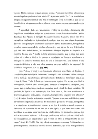 mesmo; Tácito examinou o século anterior ao seu e Ammiano Marcellino interessou-se
sobretudo pela segunda metade do século IV. A partir do século V a.C., os historiadores
antigos conseguiram recolher uma boa documentação sobre o passado, o que não os
impediu de se interessarem preferencialmente pelos acontecimentos contemporâneos ou
recentes.
A prioridade dada aos testemunhos vividos ou recolhidos diretamente não
impediu os historiadores antigos de se deterem na crítica destes testemunhos. Assim,
Tucídides diz: "Quanto à narração dos acontecimentos da guerra, pensei não dever
escrevê-los confiando em informações de qualquer um nem nas minhas impressões
pessoais; falo apenas por testemunhos oculares ou depois de uma crítica, tão apurada e
completa quanto possível das minhas informações. Isso não se faz sem dificuldades,
pois em cada acontecimento, os testemunhos divergem segundo as simpatias e a
memória de cada um. A minha história terá menos encantos que o mito; mas quem
quiser pôr a claro a história do passado e reconhecer no futuro as semelhanças e
analogias da condição humana, basta-me que a considere útil. Esta história é uma
conquista definitiva e não uma obra aparatosa para um auditório de momento" [A
Guerra do Peloponeso, I, p. 22]. [pg. 114]
Com Políbio, o objetivo do historiador ultrapassa uma lógica da história. É
constituído pela investigação das causas. Preocupado com o método, Políbio consagra
todo o livro XII das Histórias a procurar definir o trabalho do historiador, através da
crítica de Timeu. Tinha definido previamente o seu objetivo. Em vez de uma história
monográfica, escrever uma história geral, sintética e comparativa: "Ninguém, pelo
menos que eu saiba, tentou verificar a estrutura geral e total dos fatos passados... Só
partindo da ligação e da comparação dos fatos entre si, das suas semelhanças e
diferenças, podemos então, após o seu exame, tirar proveito e ter prazer com a história"
[I, 4]. E, acima de tudo, a afirmação essencial: "Quando se escreve ou lê história, deve
dar-se menos importância à narração dos fatos em si, que ao que precedeu, acompanhou
e se seguiu aos acontecimentos; porque, se se tirar à história o porquê, o como, a
finalidade da existência de um ato, ou a sua lógica, o que resta não é mais que
espetáculo e não pode tornar-se objeto de estudo; distrai por momentos, mas não tem
aplicação nenhuma no futuro... Afirmo que os elementos mais necessários à história são
as conseqüências, as circunstâncias que rodeiam os fatos, e principalmente, as suas
causas" [ibid., III, 31-32]. Dito isto, não devemos esquecer-nos que Políbio coloca no
primeiro plano da causalidade histórica a noção de Fortuna, que o seu principal critério
 