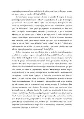 para avaliar um testemunho ou um destino é de ordem moral e que os discursos ocupam
um grande espaço na sua obra [cf. Pédech, 1964].
Os historiadores antigos basearam a história na verdade. "E próprio da história
começar por contar a história com verdade", assegura Políbio. E Cícero dá definições
que continuam válidas durante a Idade Média e o Renascimento. Principalmente esta:
"Nam quis nescit primam esse historiae legem, ne quid falsi dicere audeat? Deinde ne
quid veri non audeat?" 'Quem ignora que a primeira lei da história é não dizer nada
falso? E a segunda, ousar dizer toda a verdade?' [De oratore, II, 15, 62]. E na célebre
apóstrofe em que reclama, para o orador, o privilégio de ser o melhor intérprete da
história, o que assegura a imortalidade e onde lança a definição da história "mestra da
vida" (magistra vitae), esquecemo-nos muitas vezes que, neste texto em geral não
citado na íntegra, Cícero chama à história "luz da verdade" [pg. 115] ("Historia vero
testis temporum, lux veritatis, vita memoriae, magistra vitae, nuntia vetustatis, qua voce
alia nisi oratoris immortalitati commendatur?" [ibid., 9, 36]).
Embora Momigliano tenha insistido com razão no gosto dos historiadores antigos
pela história nova, é um exagero a afirmação de Collingwood [1932] que "o seu método
estava de tal modo ligado à tradição oral, que apenas tinham conseguido escrever a
história da geração imediatamente precedente". Tácito, por exemplo, no Diálogo dos
Oradores XV, faz o elogio dos modernos – o que vai contra a tradição romana – mas
mostra o seu conhecimento e domínio cronológico do passado; de um passado que, para
falar verdade, ele lineariza e aproxima do presente: "Quando ouço falar de antigos,
penso em pessoas de um passado longínquo, muito anteriores a nós, e perante os meus
olhos passam Ulisses e Nestor, cuja época se situa mil e trezentos anos antes do nosso
século. Vós, pelo contrário, citais Demóstenes e Hipérides que, segundo me consta,
foram contemporâneos de Filipe e Alexandre, a quem ambos sobreviveram. Acontece
que não passaram mais de trezentos anos entre a nossa época e a de Demóstenes. Este
intervalo, comparado com a fraqueza dos nossos corpos, pode parecer-nos longo;
comparado com a verdadeira duração dos séculos e a consideração do tempo sem
limites, é muito breve e Demóstenes está perto de nós. Se, de fato, como Cícero escreve
no Hortensius, o verdadeiro ano é aquele em que se reproduz exatamente a posição
atual do céu e dos astros, compreendendo esse ano doze mil novecentos e cinqüenta e
quatro divisões a que chamamos anos, acontece que o nosso Demóstenes, que colocais
no passado e considerais velho e antigo, viveu no mesmo ano e, direi mesmo, no mesmo
mês que nós" [Dialogus de oratoribus, 16, 5-7].
 