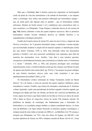 Mais que a finalidade dada à história, parece-nos importante na historiografia
cristã, do ponto de vista dos instrumentos o do método do historiador, o seu impacto
sobre a cronologia. Essa sofreu uma primeira elaboração por historiadores antigos –
que, de modo geral, não figuram entre os grandes – que os historiadores cristãos
utilizaram. Diodoro da Sicília (século I a.C.) estabeleceu uma concorrência entre os
anos consulares e as Olimpíadas. Trogo Pompeu, conhecido através de um resumo de
[pg. 116] Justino, defendeu o tema dos quatro impérios sucessivos. Mas os primeiros
historiadores cristãos tiveram influência decisiva no trabalho histórico e no
enquadramento cronológico da história.
Eusébio de Cesaréia (início do século IV), autor de uma Crônica e depois de uma
História eclesiástica, foi "o primeiro historiador antigo a manifestar a mesma atenção
que um historiador moderno à citação fiel do material copiado e à identificação correta
das suas fontes" [Chesnut, 1978, p. 245]. Esta utilização crítica dos documentos
permitiu a Eusébio e aos seus sucessores caminharem com segurança, para além da
memória dos testemunhos vivos. Eusébio, "cuja obra é uma tentativa paciente,
escrupulosa e profundamente humana, para sistematizar as relações entre o Cristianismo
e o século " [Sirinelli, 1961, p. 495], não procurou privilegiar uma cronologia
especificamente cristã, e a história hebraico-cristã que faz começar com Moisés foi para
ele apenas uma história entre outras [ibid., pp. 59-61]; o "seu projeto um pouco ambíguo
de uma história sincrônica situa-se entre uma visão ecumênica e um mero
aperfeiçoamento da erudição" [ibid., p. 63].
Os historiadores cristãos retomaram do Antigo Testamento (sonho de Daniel
[Daniel, 7]) e de Justino, o tema da sucessão dos quatro impérios: babilônico, persa,
macedônico e romano. Eusébio, cuja crônica foi retomada e atualizada por S. Jerônimo
e Santo Agostinho, expõe uma periodização da história segundo a história sagrada, que
distinguia seis idades (até Noé, até Abraão, até David, até o cativeiro da Babilônia, até
Cristo, depois de Cristo) e que Santo Isidoro de Sevilha no Chronicon (início do século
VII) e Beda na Opera de temporibus (início do século VII) tentaram calcular. Os
problemas de datação, de cronologia, são fundamentais para o historiador. Os
historiadores e as sociedades antigas também os tinham considerado básicos. As listas
reais da Babilônia e do Egito tinham fornecido os primeiros quadros cronológicos, o
cômputo anual do reino tinha-se iniciado em 2000 a.C., na Babilônia. Em 776 começa o
cômputo por Olimpíadas, em 754 a lista dos éforos de Espana, em 686-685 a dos
arcontes epônimos de Atenas, em 508 o cômputo consular de Roma. Em 45 a.C., César
 