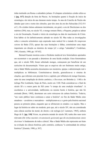 tinha instituído em Roma o calendário juliano. O cômputo eclesiástico cristão refere-se
à [pg. 117] datação da festa da Páscoa. As hesitações quanto à fixação do início da
cronologia e do início do ano duraram muito tempo. As atas do Concilio de Nicéia são
datadas quer com o nome dos cônsules, quer dos anos da era dos Seleucidas (312-311
a.C.). Os cristãos latinos adotaram inicialmente, em geral, a era de Diocleciano ou dos
mártires (284); mas, no século VI, o monge romano Dinis, o Pequeno, propôs-se adotar
a era da Encarnação, fixando o início da cronologia na data do nascimento de Cristo.
Este hábito só foi definitivamente adotado no século XI. Mas todas as investigações
sobre o conceito eclesiástico cuja expressão mais notável foi o tratado De temporum
ratione de Beda (725), apesar das suas hesitações e falhas, constituíram uma etapa
importante em direção ao domínio do tempo [cf. o artigo "calendário"; Cordoliani,
1961; Guenée, 1980, pp. 147-65].
Bernard Guenée mostrou como o Ocidente medieval teve historiadores apostados
em reconstruir o seu passado e detentores de uma lúcida erudição. Estes historiadores
que, até o século XIII, foram sobretudo monges, começaram por beneficiar de um
acréscimo de documentação. Vimos que os arquivos são um fenômeno muito antigo,
mas a Idade Média acumulou documentos nos mosteiros, igrejas e administração real e
multiplicou as bibliotecas. Constituíram-se dossiês, generalizou-se o sistema de
citações, que referiam com precisão livro e capítulo, por influência do monge Graciano,
autor de uma compilação de direito canônico, o Decretam, em Bolonha (c. 1140) e do
teólogo Píer Lombardo, bispo de Paris, morto em 1160. Pode considerar-se o final do
século XI e a maior parte do XII como "o tempo de uma erudição triunfante". A
escolástica e a universidade, indiferentes ou mesmo hostis à história, que não foi
ensinada [Borst, 1969], denotaram um certo retrocesso da cultura histórica. Todavia,
"um vasto público laico continuou a amar a história"; no fim da Idade Média estes
amadores – cavaleiros e mercadores – multiplicaram-se e o gosto pela história nacional
passou ao primeiro plano, enquanto que se afirmavam os estados e as nações. Mas o
lugar da história no saber era modesto, pois que, até o século XV, não era considerada
uma ciência auxiliar da moral, do direito e da teologia [cf. Lammers, 1965], embora
Hugo de S. [pg. 118] Victor, na primeira metade do século XII, tenha dito num texto
relevante (De tribus maximis circumstancüs gestorum) que ele era fundamentum omnis
doctrinae 'o fundamento de toda a ciência'. Mas a Idade Média não representa um hiato
na evolução da ciência histórica; pelo contrário, conheceu "a continuidade do esforço
histórico" [Guenée, 1980, p. 367].
 
