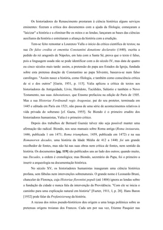 Os historiadores do Renascimento prestaram à ciência histórica alguns serviços
eminentes: fizeram a crítica dos documentos com a ajuda da filologia; começaram a
"laicizar" a história e a eliminar-lhe os mitos e as lendas; lançaram as bases das ciências
auxiliares da história e estreitaram a aliança da história com a erudição.
Tem-se feito remontar a Lourenzo Valla o início da crítica científica de textos; na
sua De falso credita et ementita Constantini donatione declaratio (1440), escrita a
pedido do rei aragonês de Nápoles, em luta com a Santa Sé, prova que o texto é falso,
pois a linguagem usada não se pode identificar com a do século IV, mas data de quatro
ou cinco séculos mais tarde: assim, a pretensão do papa aos Estados da Igreja, fundada
sobre esta pretensa doação de Constantino ao papa Silvestre, baseava-se num falso
carolíngeo. "Assim nasce a história, como filologia, e também como consciência crítica
de si e dos outros" [Garin, 1951, p. 115]. Valia aplicou a crítica de textos aos
historiadores da Antiguidade, Lívio, Heródoto, Tucídides, Salústio e também o Novo
Testamento, nas suas Adnotationes, que Erasmo prefaciou na edição de Paris de 1505.
Mas a sua Historiae Ferdinandi regis Aragoniae, pai do seu protetor, terminada em
1445 e editada em Paris em 1521, não passa de uma série de acontecimentos relativos à
vida privada do soberano [cf. Gaeta, 1955]. Se Biondo é o primeiro erudito dos
historiadores humanistas, Valia é o primeiro crítico.
Depois dos trabalhos de Bernard Guenée talvez não seja possível manter uma
afirmação tão radical. Biondo, nos seus manuais sobre Roma antiga (Roma instaurata,
1446, publicada 1 em 1471; Roma triumphans, 1459, publicada em 1472) e na sua
Romanorwn decades, uma história da Idade Média de 412 a 1440, foi um grande
recolhedor de fontes, mas não há nas suas obras nem crítica de fontes, nem sentido da
história. Os documentos [pg. 119] são publicados uns ao lado dos outros; quando muito,
nas Decades, a ordem é cronológica; mas Biondo, secretário do Papa, foi o primeiro a
inserir a arqueologia na documentação histórica.
No século XV, os historiadores humanistas inauguram uma ciência histórica
profana, sem fábulas nem intervenções sobrenaturais. O grande nome é Leonardo Bruni,
chanceler de Florença, cuja Historiae florentini populi (até 1404) ignora as lendas sobre
a fundação da cidade e nunca fala da intervenção da Providência. "Com ele se inicia o
caminho para uma explicação natural em história" [Fueter, 1911, I, p. 20]. Hans Baron
[1932] pode falar da Profanisierung da história.
A recusa dos mitos pseudo-históricos deu origem a uma longa polêmica sobre as
pretensas origens troianas dos Francos. Cada um por sua vez, Etienne Pasquier nas
 