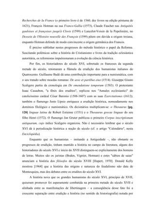 Recherches de Ia France (o primeiro livro é de 1560; dez livros na edição póstuma de
1621), François Hotman na sua Franco-Gallia (1573), Claude Fauchet nas Antiquités
gauloises et françoises jusqu'à Clovis (1599) e Lancelot-Voisin de la Popelinière, no
Dessein de l'Histoire nouvelle des François (1599) põem em dúvida a origem troiana,
enquanto Hotman defende de modo convincente a origem germânica dos Francos.
É preciso sublinhar nestes progressos do método histórico o papel da Reforma.
Suscitando polêmicas sobre a história do Cristianismo e livres da tradição eclesiástica
autoritária, os reformistas impulsionaram a evolução da ciência histórica.
Por fim, os historiadores do século XVI, sobretudo os franceses da segunda
metade do século, retomaram a flâmula da erudição dos humanistas italianos do
Quatrocento. Guillaume Budé dá uma contribuição importante para a numismática, com
o seu tratado sobre moedas romanas: De asse et partibus eius (1514). Giuseppe Giusto
Scaligero partiu da cronologia em De emendatione temporum (1583). O protestante
Isaac Casaubon, "a fênix dos eruditos", replicou nos "Annales ecclesiastici" do
catolicíssimo cardeal César Baronio (1588-1607) com as suas Exercitationes (1612);
também o flamengo Justo Lípsio enriquece a erudição histórica, nomeadamente nos
domínios filológico e numismático. Os dicionários multiplicam-se: o Thesaurus [pg.
120] linguae latina de Robert Estienne (1531) e o Thesaurus grecae linguae do seu
filho Henri (1572). O flamengo Jan Gruter publicou o primeiro Corpus inscriptionum
antiquarum, cujo índice Scaligero organizou. Não é necessário lembrar que o século
XVI dá à periodização histórica a noção de século (cf. o artigo "Calendário", nesta
Enciclopédia).
Enquanto que os humanistas – imitando a Antiguidade –, não obstante os
progressos de erudição, tinham mantido a história no campo da literatura, alguns dos
historiadores do século XVI e início do XVII distinguem-se explicitamente dos homens
de letras. Muitos são os juristas (Boden, Vignier, Hotman) e estes "sábios de saias"
anunciam a história dos filósofos do século XVIII [Hupert, 1970]. Donald Kelly
mostrou [1964] que a história das origens e natureza do feudalismo não data de
Montesquieu, mas dos debates entre os eruditos do século XVI.
A história nova que os grandes humanistas do século XVI, princípio de XVII,
quiseram promover foi asperamente combatida na primeira metade do século XVII e
alinhada entre as manifestações de libertinagem – a conseqüência desse fato foi a
crescente separação entre erudição e história (no sentido de historiografia) notada por
 